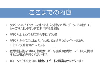 ここまでの内容
• クラウドとは、“インターネット“を通じ必要なアプリ、データ、その他“ITリ
ソース”を“オンデマンド“に利用する仕組み
• クラウドは、いつでもどこでも使われている
• クラウドサービスにはIaaS, PaaS, SaaS三つのレイヤーがあり、
IDCFクラウドはIaaSにあたる
• 仮想化技術をつかい、物理サーバーを複数の仮想サーバーにして提供
するのがIDCFクラウドのサービス
• IDCFクラウドの売りは、料金、スピードと豊富なナレッジです！
 