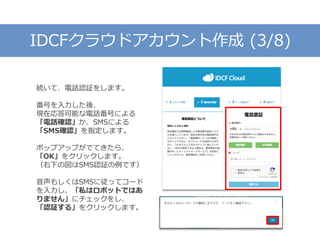 IDCFクラウドアカウント作成 (3/8)
続いて、電話認証をします。
番号を入力した後、
現在応答可能な電話番号による
「電話確認」か、SMSによる
「SMS確認」を指定します。
ポップアップがでてきたら、
「OK」をクリックします。
（右下の図はSMS認証の例です）
音声もしくはSMSに従ってコード
を入力し、「私はロボットではあ
りません」にチェックをし、
「認証する」をクリックします。
 