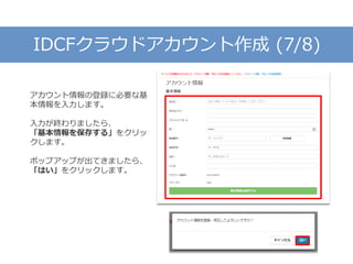IDCFクラウドアカウント作成 (7/8)
アカウント情報の登録に必要な基
本情報を入力します。
入力が終わりましたら、
「基本情報を保存する」をクリッ
クします。
ポップアップが出てきましたら、
「はい」をクリックします。
 