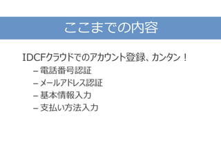 ここまでの内容
IDCFクラウドでのアカウント登録、カンタン！
– 電話番号認証
– メールアドレス認証
– 基本情報入力
– 支払い方法入力
 