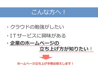 こんな方へ！
・クラウドの勉強がしたい
・IＴサービスに興味がある
・企業のホームページの
立ち上げ方が知りたい！
ホームページ立ち上げ手順お教えします！
 
