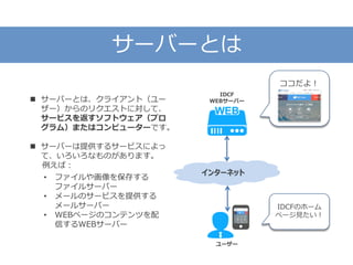 サーバーとは
インターネット
ココだよ！
ユーザー
IDCF
WEBサーバー
IDCFのホーム
ページ見たい！
 サーバーとは、クライアント（ユー
ザー）からのリクエストに対して、
サービスを返すソフトウェア（プロ
グラム）またはコンピューターです。
 サーバーは提供するサービスによっ
て、いろいろなものがあります。
例えば：
• ファイルや画像を保存する
ファイルサーバー
• メールのサービスを提供する
メールサーバー
• WEBページのコンテンツを配
信するWEBサーバー
 