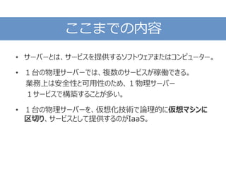 ここまでの内容
• サーバーとは、サービスを提供するソフトウェアまたはコンピューター。
• １台の物理サーバーでは、複数のサービスが稼働できる。
業務上は安全性と可用性のため、１物理サーバー
１サービスで構築することが多い。
• １台の物理サーバーを、仮想化技術で論理的に仮想マシンに
区切り、サービスとして提供するのがIaaS。
 