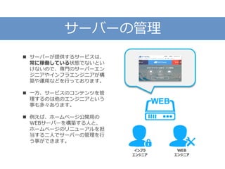 サーバーの管理
 サーバーが提供するサービスは、
常に稼働している状態でないとい
けないので、専門のサーバーエン
ジニアやインフラエンジニアが構
築や運用などを行っております。
 一方、サービスのコンテンツを管
理するのは他のエンジニアという
事も多々あります。
 例えば、ホームページ公開用の
WEBサーバーを構築する人と、
ホームページのリニューアルを担
当する二人でサーバーの管理を行
う事ができます。
インフラ
エンジニア
WEB
エンジニア
 