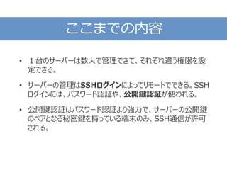 ここまでの内容
• １台のサーバーは数人で管理できて、それぞれ違う権限を設
定できる。
• サーバーの管理はSSHログインによってリモートでできる。SSH
ログインには、パスワード認証や、公開鍵認証が使われる。
• 公開鍵認証はパスワード認証より強力で、サーバーの公開鍵
のペアとなる秘密鍵を持っている端末のみ、SSH通信が許可
される。
 