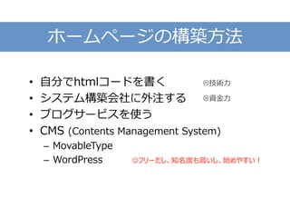 ホームページの構築方法
• 自分でhtmlコードを書く
• システム構築会社に外注する
• ブログサービスを使う
• CMS (Contents Management System)
– MovableType
– WordPress
技術力
資金力
フリーだし、知名度も高いし、始めやすい！
 