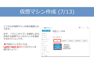 仮想マシン作成 (7/13)
ここからが仮想マシン作成の画面とな
ります。
まず、「マシンタイプ」を選択します。
作成する仮想マシンのスペックを選定
するセクションです。
★今回のハンズオンでは、
Lightのlight.S1タイプのマシンを
選びましょう！
 