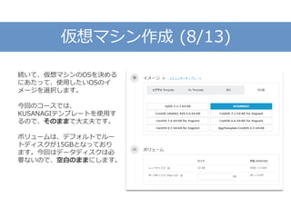 仮想マシン作成 (8/13)
続いて、仮想マシンのOSを決める
にあたって、使用したいOSのイ
メージを選択します。
今回のコースでは、
KUSANAGIテンプレートを使用す
るので、そのままで大丈夫です。
ボリュームは、デフォルトでルー
トディスクが15GBとなっており
ます。今回はデータディスクは必
要ないので、空白のままにします。
 