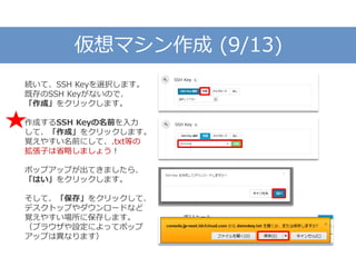 仮想マシン作成 (9/13)
続いて、SSH Keyを選択します。
既存のSSH Keyがないので、
「作成」をクリックします。
作成するSSH Keyの名前を入力
して、「作成」をクリックします。
覚えやすい名前にして、.txt等の
拡張子は省略しましょう！
ポップアップが出てきましたら、
「はい」をクリックします。
そして、「保存」をクリックして、
デスクトップやダウンロードなど
覚えやすい場所に保存します。
（ブラウザや設定によってポップ
アップは異なります）
 