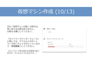 仮想マシン作成 (10/13)
次の「仮想マシン台数」の部分は、
特に変える必要はありません。
台数は１台にしてください。
「ネットワークインターフェース」
に関しては、デフォルトのネット
ワーク名にチェックが入っているの
で、そのままにしてください。
（ネットワーク名が変わる可能性があり
ますが、デフォルトで大丈夫です。）
 