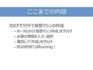 ここまでの内容
IDCFクラウドで仮想マシンの作成
– ポータルから「仮想マシン作成」をクリック
– 必要な情報を入力・選択
– 確認して「作成」をクリック
– 約20秒待てばRunning！
 