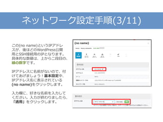 ネットワーク設定手順(3/11)
この(no name)というIPアドレ
スが、後ほどのWordPress公開
用とSSH接続用のIPとなります。
具体的な数値は、上から二段目の、
緑の数字です。
IPアドレスに名前がないので、付
けてあげましょう！基本設定中、
IPアドレス名に表示されている
(no name)をクリックします。
入力欄に、好きな名前を入力して
ください。入力が終わりましたら、
「適用」をクリックします。
 