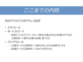 ここまでの内容
IDCFクラウドでのIPアドレス設定
• 1行1ルール
• ポートフォワード
- 仮想マシンのプライベートポート番号22番(SSH)と80番(HTTP)を、
公開用ポート番号22番と80番に紐づける
• ファイアウォール
- 22番ポートの公開用ポート番号はMy IPのみ接続可にする
- 80番ポートの公開用ポートはAll IP許可する
 