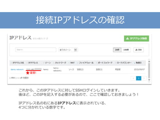 接続IPアドレスの確認
これから、このIPアドレスに対してSSHログインしていきます。
後ほど、このIPを記入する必要があるので、ここで確認しておきましょう！
IPアドレス名の右にあるIPアドレスに表示されている、
4つに分かれている数字です。
重要!
 