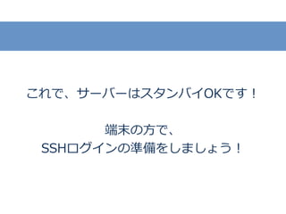これで、サーバーはスタンバイOKです！
端末の方で、
SSHログインの準備をしましょう！
 