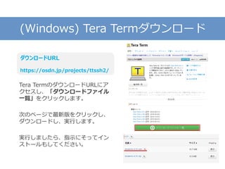 (Windows) Tera Termダウンロード
Tera TermのダウンロードURLにア
クセスし、「ダウンロードファイル
一覧」をクリックします。
次のページで最新版をクリックし、
ダウンロードし、実行します。
実行しましたら、指示にそってイン
ストールもしてください。
ダウンロードURL
https://osdn.jp/projects/ttssh2/
 