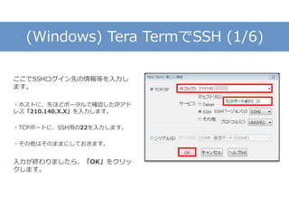 (Windows) Tera TermでSSH (1/6)
ここでSSHログイン先の情報等を入力し
ます。
・ホストに、先ほどポータルで確認したIPアド
レス「210.140.X.X」を入力します。
・TCPポートに、SSH用の22を入力します。
・その他はそのままにしておきます。
入力が終わりましたら、「OK」をクリッ
クします。
 