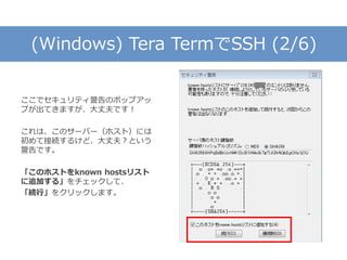 (Windows) Tera TermでSSH (2/6)
ここでセキュリティ警告のポップアッ
プが出てきますが、大丈夫です！
これは、このサーバー（ホスト）には
初めて接続するけど、大丈夫？という
警告です。
「このホストをknown hostsリスト
に追加する」をチェックして、
「続行」をクリックします。
 