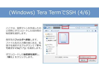 (Windows) Tera TermでSSH (4/6)
ここでは、仮想マシンを作成したの
と同時にダウンロードしたSSH用の
秘密鍵を選択します。
保存先のフォルダへ移動します。
ファイル名の入力欄の後にある、拡
張子を選択するプルダウンで「すべ
てのファイル(*.*)」を選択します。
ダウンロードした秘密鍵を選択し、
「開く」をクリックします。
 