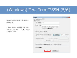 (Windows) Tera TermでSSH (5/6)
先ほどの認証情報入力画面へ
戻ります。
これですべての情報が入力完
了しましたので、「OK」をク
リックします。
 