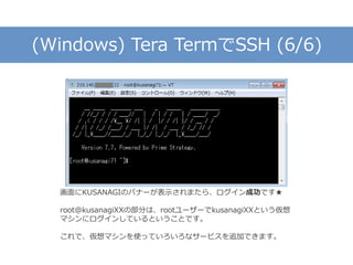 (Windows) Tera TermでSSH (6/6)
画面にKUSANAGIのバナーが表示されまたら、ログイン成功です★
root@kusanagiXXの部分は、rootユーザーでkusanagiXXという仮想
マシンにログインしているということです。
これで、仮想マシンを使っていろいろなサービスを追加できます。
 