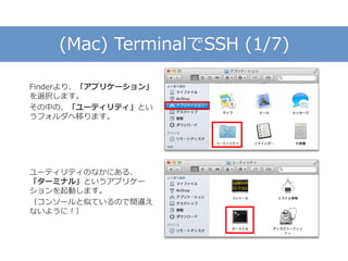 (Mac) TerminalでSSH (1/7)
Finderより、「アプリケーション」
を選択します。
その中の、「ユーティリティ」とい
うフォルダへ移ります。
ユーティリティのなかにある、
「ターミナル」というアプリケー
ションを起動します。
（コンソールと似ているので間違え
ないように！）
 