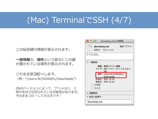 (Mac) TerminalでSSH (4/7)
この秘密鍵の情報が表示されます。
一般情報の、場所という部分にこの鍵
が置かれている場所が表示されます。
これを全部コピーします。
（例：”/Users/N1504A001/Downloads”）
OSのバージョンによって、”/”じゃなく、三
角や矢印で区切られている可能性があります。
そのままコピーして大丈夫です！
 
