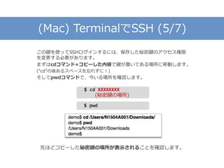 (Mac) TerminalでSSH (5/7)
この鍵を使ってSSHログインするには、保存した秘密鍵のアクセス権限
を変更する必要があります。
まずはcdコマンド+コピーした内容で鍵が置いてある場所に移動します。
(“cd”の後あるスペースを忘れずに！)
そしてpwdコマンドで、今いる場所を確認します。
先ほどコピーした秘密鍵の場所が表示されることを確認します。
$ cd XXXXXXXX
(秘密鍵の場所)
$ pwd
 