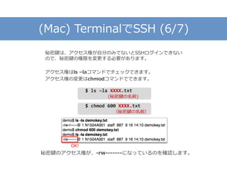 (Mac) TerminalでSSH (6/7)
秘密鍵は、アクセス権が自分のみでないとSSHログインできない
ので、秘密鍵の権限を変更する必要があります。
アクセス権はls –laコマンドでチェックできます。
アクセス権の変更はchmodコマンドでできます。
$ ls –la XXXX.txt
(秘密鍵の名前)
$ chmod 600 XXXX.txt
（秘密鍵の名前）
秘密鍵のアクセス権が、-rw-------になっているのを確認します。
OK!
 