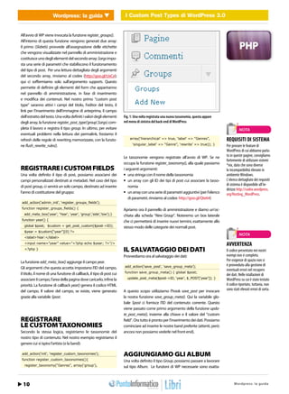 I Custom Post Types di Post Types3.0 WordPress 3.0
                             Wordpress: la guida         I Custom WordPress di       WEB 2.0


All’avvio di WP viene invocata la funzione register_groups().
All’interno di questa funzione vengono generati due array:
il primo ($labels) provvede all’assegnazione delle etichette
che vengono visualizzate nel pannello di amministrazione e
costituisce uno degli elementi del secondo array; $args impo-
sta una serie di parametri che stabiliscono il funzionamento
del tipo di post. Per una lettura dettagliata degli argomenti
del secondo array, rinviamo al codex (http://goo.gl/tJxCe);
qui ci soffermiamo solo sull’argomento supports. Questo
permette di definire gli elementi del form che appariranno
nel pannello di amministrazione, in fase di inserimento
e modifica dei contenuti. Nel nostro primo “custom post
type” saranno attivi i campi del titolo, l’editor del testo, il
link per l’inserimento dell’immagine di anteprima, il campo
dell’estratto del testo. Una volta definiti i valori degli elementi   Fig. 1: Una volta registrata una nuova tassonomia, questa appare
degli array, la funzione register_post_type(‘group’,$args) com-       nel menu di sinistra del back-end di WordPress
pleta il lavoro e registra il tipo group. In ultimo, per evitare                                                                                   NOTA
eventuali problemi nella lettura dei permalink, forziamo il
refresh delle regole di rewriting memorizzate, con la funzio-             array(‘hierarchical’ => true, ‘label’ => “Genres”,             REQUISITI DI SISTEMA
ne flush_rewrite_rules().                                                   ‘singular_label’ => “Genre”, ‘rewrite’ => true)); }          Per provare le feature di
                                                                                                                                         WordPress di cui abbiamo parla-
                                                                      Le tassonomie vengono registrate all’avvio di WP. Se ne            to in queste pagine, consigliamo
                                                                                                                                         fortemente di utilizzare sistemi
                                                                      occupa la funzione register_taxonomy(), alla quale passiamo        *nix, dato che sono diverse
REGISTRARE I CUSTOM FIELDS                                            i seguenti argomenti:                                              le incompatibilità rilevate in
Una volta definito il tipo di post, possiamo associarvi dei           •	 una stringa con il nome della tassonomia                        ambiente Windows.
campi personalizzati destinati ai metadati. Nel caso del tipo         •	 un array con gli ID dei tipi di post cui associare la tasso-    L’elenco dettagliato dei requisiti
di post group, ci servirà un solo campo, destinato ad inserire           nomia                                                           di sistema è disponibile all’in-
                                                                                                                                         dirizzo http://codex.wordpress.
l’anno di costituzione del gruppo:                                    •	 un array con una serie di parametri aggiuntivi (per l’elenco    org/Hosting_WordPress.
                                                                         di parametri, rinviamo al codex: http://goo.gl/Qte64)
add_action(‘admin_init’, ‘register_groups_fields’);
function register_groups_fields() {                                   Apriamo ora il pannello di amministrazione e diamo un’oc-
   add_meta_box(‘year’, ‘Year’, ‘year’, ‘group’,‘side’,‘low’);}       chiata alla scheda “New Group”. Noteremo un box laterale
function year() {                                                     che ci permetterà di inserire nuovi termini, esattamente allo
   global $post; $custom = get_post_custom($post->ID);                stesso modo delle categorie dei normali post.
   $year = $custom[“year”][0] ?>
                                                                                                                                                   NOTA
   <label>Year:</label>
   <input name=”year” value=”<?php echo $year; ?>”/>                                                                                     AVVERTENZA
   <?php }                                                            IL SALVATAGGIO DEI DATI                                            Il codice presentato nei nostri
                                                                      Provvediamo ora al salvataggio dei dati:                           esempi non è completo.
La funzione add_meta_box() aggiunge il campo year.                                                                                       Per esigenze di spazio non si
                                                                      add_action(‘save_post’, ‘save_group_meta’);                        è provveduto alla gestione di
Gli argomenti che questa accetta impostano l’ID del campo,                                                                               eventuali errori nel recupero
il titolo, il nome di una funzione di callback, il tipo di post cui   function save_group_meta() { global $post;
                                                                                                                                         dei dati. Nelle istallazioni di
associare il campo, l’area della pagina dove caricarlo, infine la       update_post_meta($post->ID, ‘year’, $_POST[‘year’]); }           WordPress su cui è stato testato
priorità. La funzione di callback year() genera il codice HTML                                                                           il codice riportato, tuttavia, non
del campo. Il valore del campo, se esiste, viene generato             A questo scopo utilizziamo l’hook save_post per invocare           sono stati rilevati errori di sorta.
grazie alla variabile $post.                                          la nostra funzione save_group_meta(). Qui la variabile glo-
                                                                      bale $post ci fornisce l’ID del contenuto corrente. Questo
                                                                      viene passato come primo argomento della funzione upda-
                                                                      te_post_meta(), insieme alla chiave e il valore del “custom
REGISTRARE                                                            field”. Ora tutto è pronto per l’inserimento dei dati. Possiamo
LE CUSTOM TAXONOMIES                                                  cominciare ad inserire le nostre band preferite (attenti, però:
Secondo la stessa logica, registriamo le tassonomie del               ancora non possiamo vederle nel front-end).
nostro tipo di contenuto. Nel nostro esempio registriamo il
genere cui si ispira l’artista (o la band):

add_action(‘init’, ‘register_custom_taxonomies’);                     AGGIUNGIAMO GLI ALBUM
function register_custom_taxonomies(){                                Una volta definito il tipo Group, possiamo passare a lavorare
   register_taxonomy(“Genres”, array(‘group’),                        sul tipo Album. Le funzioni di WP necessarie sono esatta-



 10
h t t p : / / w w w . i o p r o g r a m mo.it                                                                                                 Wordpre s s : / 37
                                                                                                                                            Febbraio 2011l a g u i d a
 