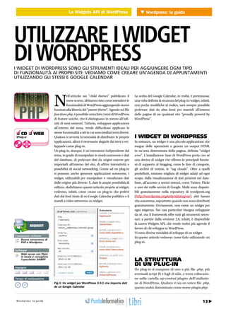Le Widgets API di WordPress Wordpress: la guida
                                     WEB 2.0 Le Widgets API di WordPress




UTILIZZARE I WIDGET
DI WORDPRESS
I WIDGET DI WORDPRESS SONO GLI STRUMENTI IDEALI PER AGGIUNGERE OGNI TIPO
DI FUNZIONALITÀ AI PROPRI SITI: VEDIAMO COME CREARE UN’AGENDA DI APPUNTAMENTI
UTILIZZANDO GLI STESSI E GOOGLE CALENDAR




                                       N
                                                 ell’articolo sui “child themes” pubblicato il          La scelta del Google Calendar, in realtà, è pretestuosa:
                                                 mese scorso, abbiamo visto come estendere le           una volta definita la struttura del plug-in/widget, infatti,
                                                 funzionalità di WordPress aggiungendo nuove            con poche modifiche al codice, sarà sempre possibile
                                       funzioni alla libreria del “parent theme”. Agendo sul file       prelevare dati da altre fonti per inserirli all’interno
                                       functions.php, è possibile arricchire i temi di WordPress        delle pagine di un qualsiasi sito “proudly powerd by
                                       di feature uniche, che li distinguano in mezzo all’infi-         WordPress”.
                                       nità di temi esistenti. Tuttavia, sviluppare applicazioni
                                       all’interno del tema, rende difficoltoso applicare le
❑ CD ❑ WEB                             stesse funzionalità a siti in cui sono istallati temi diversi.
WPwidg.rar                             Qualora si avverta la necessità di distribuire le proprie        I WIDGET DI WORDPRESS
                                       applicazioni, allora è necessario slegarle dai temi e svi-       In sostanza, un widget è una piccola applicazione che
              cdrom.ioprogrammo.it
                                       lupparle come plug-in.                                           esegue delle operazioni e genera un output HTML
                                       Un plug-in, dunque, è un’estensione indipendente dal             in un’area determinata della pagina, definita “widget
                                       tema, in grado di manipolare in modo autonomo i dati             area”. L’installazione base di WordPress porta con sé
                                       del database, di prelevare dati da origini esterne per           una decina di widget che offrono le principali funzio-
                                       importarli all’interno del sito, di offrire interattività e      ni di supporto al blogging, come le liste di categorie,
                                       possibilità di social networking. Grazie ad un plug-in           gli archivi di notizie, le “tag clouds”. Oltre a quelli
                                       si possono anche generare applicazioni autonome, i               predefiniti, esistono migliaia di widget adatti ad ogni
                                       widget, utilizzabili per manipolare e visualizzare dati          scopo, dalla visualizzazione di dati presenti nel data-
                                       dalle origine più diverse. E, date le ampie possibilità di       base, all’accesso a servizi esterni, come Twitter, Flickr
                                       utilizzo, dedichiamo questo articolo proprio ai widget:          o uno dei mille servizi di Google. Molti sono disponi-
                                       vedremo, infatti, come creare un plug-in che prelevi             bili gratuitamente nella repository di wordpress.org
                                       dati dal feed Atom di un Google Calendar pubblico e li           (http://wordpress.org/extend/plugins/), altri hanno
                                       mandi a video attraverso un widget.                              vita autonoma, soprattutto quando non sono distribuiti
                                                                                                        gratuitamente. Ovviamente, non esiste un widget per
                                                                                                        ogni esigenza. Nei casi particolari bisogna sviluppare
                                                                                                        da sé, ma il framework offre tutti gli strumenti neces-
                                                                                                        sari: a partire dalla versione 2.8, infatti, è disponibile
                                                                                                        la nuova Widgets API, che rende molto più agevole il
             REQUISITI
                                                                                                        lavoro di chi sviluppa su WordPress.
                                                                                                        Vi sono diverse modalità di sviluppo di un widget.
Conoscenze richieste
                                                                                                        In questo articolo vedremo come farlo utilizzando un
    Buona conoscenza di
    PHP e Wordpress                                                                                     plug-in.

Software
    Web server con Php5.
    In locale è consigliato
    il pacchetto XAMPP                                                                                  LA STRUTTURA
                                                                                                        DI UN PLUG-IN
Impegno
                                                                                                        Un plug-in si compone di uno o più file .php, più
                                                                                                        eventuali script JS e fogli di stile, e trova collocazio-
Tempo di realizzazione                                                                                  ne nella cartella wp-content/plugins dell’istallazio-
                                       Fig.1: Un widget per WordPress 3.0.1 che importa dati            ne di WordPress. Qualora vi sia un unico file .php,
                                       da un Google Calendar                                            questo andrà denominato come nome-plugin.php.


     26 / Gennaio 2011
 Wordpress: la guida                                                                                                                                            13
                                                                                                                                     http://www.iopro g r a m m o . i t
 