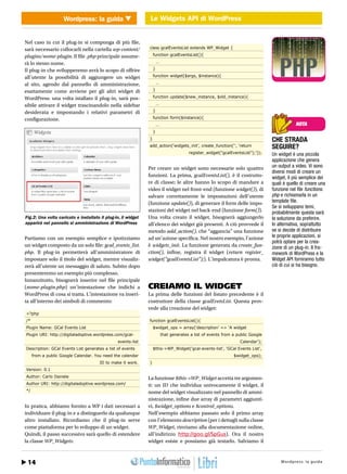 Wordpress: la guida Le Widgets API di WordPress
                                                        Le Widgets API di WordPress WEB 2.0


Nel caso in cui il plug-in si componga di più file,
sarà necessario collocarli nella cartella wp-content/                  class gcalEventsList extends WP_Widget {

plugins/nome-plugin. Il file .php principale assume-                       function gcalEventsList(){

rà lo stesso nome.                                                             …

Il plug-in che svilupperemo avrà lo scopo di offrire                       }

all’utente la possibilità di aggiungere un widget                          function widget($args, $instance){

al sito, agendo dal pannello di amministrazione,                               …

esattamente come avviene per gli altri widget di                           }

WordPress: una volta istallato il plug-in, sarà pos-                       function update($new_instance, $old_instance){

sibile attivare il widget trascinandolo nella sidebar                          …

desiderata e impostando i relativi parametri di                            }

configurazione.                                                            function form($instance){
                                                                               …                                                                      NOTA
                                                                           }
                                                                       }                                                                  CHE STRADA
                                                                       add_action(‘widgets_init’, create_function(‘’, ‘return             SEGUIRE?
                                                                                                 register_widget(“gcalEventsList”);’));   Un widget è una piccola
                                                                                                                                          applicazione che genera
                                                                       Per creare un widget sono necessarie solo quattro                  un output a video. Vi sono
                                                                                                                                          diversi modi di creare un
                                                                       funzioni. La prima, gcalEventsList(), è il costrutto-              widget, il più semplice dei
                                                                       re di classe; le altre hanno lo scopo di mandare a                 quali è quello di creare una
                                                                       video il widget nel front-end (funzione widget()), di              funzione nel file functions.
                                                                       salvare correttamente le impostazioni dell’utente                  php e richiamarla in un
                                                                       (funzione update()), di generare il form delle impo-               template file.
                                                                                                                                          Se si sviluppano temi,
                                                                       stazioni del widget nel back-end (funzione form()).                probabilmente questa sarà
Fig.2: Una volta caricato e installato il plug-in, il widget           Una volta creato il widget, bisognerà aggiungerlo                  la soluzione da preferire.
apparirà nel pannello si amministrazione di WordPress                  all’elenco dei widget già presenti. A ciò provvede il              In alternativa, soprattutto
                                                                       metodo add_action(), che “aggancia” una funzione                   se si decide di distribuire
Partiamo con un esempio semplice e ipotizziamo                         ad un’azione specifica. Nel nostro esempio, l’azione               le proprie applicazioni, si
                                                                                                                                          potrà optare per la crea-
un widget composto da un solo file: gcal_events_list.                  è widgets_init. La funzione generata da create_fun-                zione di un plug-in. Il fra-
php. Il plug-in permetterà all’amministratore di                       ction(), infine, registra il widget (return register_              mework di WordPress e la
impostare solo il titolo del widget, mentre visualiz-                  widget(“gcalEventsList”);). L’impalcatura è pronta.                Widget API forniranno tutto
zerà all’utente un messaggio di saluto. Subito dopo                                                                                       ciò di cui si ha bisogno.
presenteremo un esempio più complesso.
Innanzitutto, bisognerà inserire nel file principale
(nome-plugin.php) un’intestazione che indichi a                        CREIAMO IL WIDGET
WordPress di cosa si tratta. L’intestazione va inseri-                 La prima delle funzioni del listato precedente è il
ta all’interno dei simboli di commento:                                costruttore della classe gcalEvetsList. Questa prov-
                                                                       vede alla creazione del widget:
<?php
/*                                                                     function gcalEventsList(){
Plugin Name: GCal Events List                                              $widget_ops = array(‘description’ => ‘A widget
Plugin URI: http://digitaladoptive.wordpress.com/gcal-                             that generates a list of events from a public Google
                                                         events-list                                                       Calendar’);
Description: GCal Events List generates a list of events                   $this->WP_Widget(‘gcal-events-list’, ‘GCal Events List’,
     from a public Google Calendar. You need the calendar                                                               $widget_ops);
                                                ID to make it work.    }
Version: 0.1
Author: Carlo Daniele                                                  La funzione $this->WP_Widget accetta tre argomen-
Author URI: http://digitaladoptive.wordpress.com/                      ti: un ID che individua univocamente il widget, il
*/                                                                     nome del widget visualizzato nel pannello di ammi-
                                                                       nistrazione, infine due array di parametri aggiunti-
In pratica, abbiamo fornito a WP i dati necessari a                    vi, $widget_options e $control_options.
individuare il plug-in e a distinguerlo da qualunque                   Nell’esempio abbiamo passato solo il primo array
altro installato. Ricordiamo che il plug-in serve                      con l’elemento description (per i dettagli sulla classe
come piattaforma per lo sviluppo di un widget.                         WP_Widget, rinviamo alla documentazione online,
Quindi, il passo successivo sarà quello di estendere                   all’indirizzo http://goo.gl/SpGus). Ora il nostro
la classe WP_Widgets:                                                  widget esiste e possiamo già testarlo. Salviamo il



 14
h t t p : / / w w w . i o p r o g r a m mo.it                                                                                     Gennaio 2011 / : 27 u i d a
                                                                                                                                          Wordpre s s l a g
 