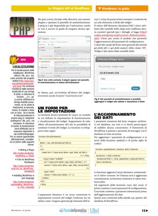 Le Widgets API di WordPress Wordpress: la guida
                                    WEB 2.0 Le Widgets API di WordPress


                                      file gcal_events_list.php nella directory wp-content/          ray). L’array di questo primo esempio è costituito da
                                      plugins e apriamo il pannello di amministrazione:              un solo elemento, il titolo del widget.
                                      il plug-in è già disponibile per l’attivazione, anche          Il valore dell’elemento $instance[‘title’] viene attri-
                                      se non è ancora in grado di eseguire alcuna ope-               buito alla variabile $title, dopo aver codificato alcu-
                                      razione.                                                       ni caratteri speciali (per i dettagli, si legga http://
                                                                                                     codex.wordpress.org/Function_Reference/esc_
                                                                                                     attr). Viene poi creato il modulo che permette
                                                                                                     l’aggiornamento dei parametri di configurazione.
                                                                                                     I valori dei campi del form sono generati dai metodi
                                                                                                     get_field_id() e get_field_name() della classe WP_
                                                                                                     Widget e dal valore della variabile $title.


              NOTA


    LOCALIZZAZIONE
 Per la localizzazione delle
    installazioni, WordPress
      utilizza i file .po e .mo,
come previsto dal progetto
   Gettext (http://www.gnu.           Fig.3: Una volta caricato, il plug-in appare nel pannello
                                      di amministrazione in attesa dell’attivazione
  org/software/gettext/get-
    text.html). Per verificare
  l’esistenza della versione
  localizzata di una stringa          Se diamo, poi, un’occhiata all’elenco dei widget,
      di testo, si utilizzano le
          funzioni __() e _e().       troveremo anche il nostro “Gcal Events List”.
      La prima restituisce la                                                                        Fig.4: Dal pannello di amministrazione è possibile
      stringa tradotta (ovvia-                                                                       aggiungere il widget alla sidebar e impostarne il titolo
       mente, se ne esiste la
    traduzione); la seconda,
  invece, la manda a video
                                      UN FORM PER
con un echo. Se si decide             LE IMPOSTAZIONI
      di internazionalizzare il       La funzione form() permette di creare un modulo                L’AGGIORNAMENTO
 proprio plug-in, bisognerà           in cui definire le impostazioni di funzionamento               DEI DATI
predisporre i file .po e .mo          e visualizzazione del widget. Supponiamo di voler              I parametri trasmessi dal form vengono archivia-
     necessari. In mancanza           offrire all’amministratore del sito la possibilità di          ti nel database, ma non ci si dovrà preoccupare
 di questi, la localizzazione
       verrà effettuata con le        cambiare il titolo del widget. La funzione si svilup-          di stabilire alcuna connessione: il framework di
     traduzioni disponibili in        perà come segue:                                               WordPress è potente e permette di interagire con il
     wp-content/languages.                                                                           database in tutta sicurezza.
Per un esame approfondito             function form($instance)                                       Per aggiornare i parametri di configurazione ci si
 dell’argomento, consiglia-           {                                                              serve della funzione update() e di poche righe di
mo di partire dalle seguenti              $title = esc_attr($instance[‘title’]);
                         risorse:                                                                    codice:
                                          ?>

           • Writing a Plugin             <p>                                                         function update($new_instance, $old_instance)

    http://codex.wordpress.                <label for=”<?php echo $this->get_field_id(‘title’);      {
       org/Writing_a_Plugin                                                             ?>”>Title:       $instance = $old_instance;

       • I18n for WordPress                    <input class=”widefat”                                    $instance[‘title’] = strip_tags($new_instance[‘title’]);
                 Developers                     id=”<?php echo $this->get_field_id(‘title’); ?>”         return $instance;

    http://codex.wordpress.                     name=”<?php echo $this->get_field_name(‘title’);     }
  org/I18n_for_WordPress_                                                                      ?>”
                 Developers                     type=”text”                                          La funzione aggiorna l’array $instance, restituendo-
   • Installing WordPress in                    value=”<?php echo $title; ?>” />                     ne il valore corrente. Se l’istanza non è aggiornata
               your language               </label>                                                  correttamente, la funzione restituisce il valore boo-
    http://codex.wordpress.               </p>                                                       leano false.
 org/Installing_WordPress_                <?php                                                      Gli argomenti della funzione sono due array: il
         in_Your_Language             }                                                              primo contiene i nuovi parametri di configurazione;
                                                                                                     il secondo contiene i parametri memorizzati prima
                                      L’argomento $instance è un array contenente le                 dell’aggiornamento dei dati.
                                      impostazioni correnti del widget (vedremo tra un               Questi sono archiviati nella tabella wp_options del
                                      attimo come vengono generati gli elementi dell’ar-             database di WordPress.


       28 / Gennaio 2011
  Wordpress: la guida                                                                                                                                          15
                                                                                                                                    http://www.iopro g r a m m o . i t
 