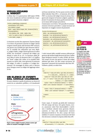 Wordpress: la guida Le Widgets API di WordPress
                                                        Le Widgets API di WordPress WEB 2.0


VISUALIZZIAMO                                                    nel front-end del sito. Per far questo servirà un feed
IL WIDGET                                                        della Calendar Data API e , ovviamente, del codice
L’ultima fase è la generazione dell’output HTML                  PHP. La struttura del widget rimane la stessa, biso-
che viene visualizzato nel front-end del sito. A que-            gnerà solo integrare le funzioni widget(), update() e
sto provvede la funzione widget():                               form(). Il costruttore di classe gcalEventsList() rima-
                                                                 ne lo stesso dell’esempio precedente.
function widget($args, $instance){                               Cominciamo con il form. Nel pannello di ammini-
   extract($args, EXTR_SKIP);                                    strazione dovremo prevedere i campi necessari ad
   echo $before_widget;                                          impostare un maggior numero di parametri:
   $title = apply_filters(‘widget_title’, $instance[‘title’]);
   if(!empty($title)){                                           function form($instance){
     echo $before_title . $title . $after_title;                     $title = esc_attr($instance[‘title’]);
     echo “un saluto ai lettori di ioProgrammo”;                     $calendar = esc_attr($instance[‘calendar’]);
   } echo $after_widget; }                                           $orderby = esc_attr($instance[‘orderby’]);
                                                                     $sortorder = esc_attr($instance[‘sortorder’]);

La funzione accetta due argomenti. Il primo ($args)                  $maxresults = esc_attr($instance[‘maxresults’]);

è un elenco di parametri associati al widget. Questi                 $startmin = esc_attr($instance[‘startmin’]);                           NOTA
vengono estratti grazie alla funzione PHP extract(),                 $startmax = esc_attr($instance[‘startmax’]);

che genera una variabile per ogni elemento dell’ar-                  …                                                          LA LICENZA
ray: le variabili che utilizziamo qui sono $befo-                }                                                              DEI PLUG-IN
re_widget e $after_widget. Queste generano il codice                                                                            La maggior parte delle
HTML che racchiude i contenuti del widget: per                   I valori assunti delle variabili saranno utilizzati per        licenze con cui vengo-
default si tratta di un <li>. La funzione apply_fil-             generare gli attributi degli elementi del form. Subito         no rilasciati i plug-in di
                                                                                                                                WordPress sono compa-
ters() filtra il valore di $instance[‘title’] e lo applica       dopo bisognerà inserire il codice HTML del form.               tibili con la GPL2 (http://
all’ “hook” widget_title. Infine, se la variabile $title         Del campo di testo che genera il titolo del widget             www.gnu.org/licenses/gpl-
assume un valore utile, viene generato il contenuto              abbiamo già detto. Gli altri campi serviranno ad               2.0.html). La compatibilità
del widget. Il codice è completo e il widget fun-                impostare i parametri da trasmettere alla Data API.            è richiesta come requisito
zionante. Un messaggio di saluto, però, è davvero                Vediamo, quindi, un select box:                                per la pubblicazione nella
                                                                                                                                repository delle estensioni.
poco: bisogna creare un widget che aggiunga valore                                                                              La licenza d’uso del plugin
al sito.                                                         ?>
                                                                                                                                va riportata in testa al
                                                                 <p>                                                            file principale del plug-in
                                                                     <label for=”<?php echo $this->get_field_id(‘orderby’);     all’interno dei simboli di
                                                                              ?>”><?php echo __(‘Order by’); ?>: </label>       commento.
UN ELENCO DI EVENTI                                                   <select id=”<?php echo $this->get_field_id( ‘order

DAL GOOGLE CALENDAR                                                  by’ ); ?>” name=”<?php echo $this->get_field_name(

Il nostro obiettivo è quello di prelevare un elenco di                                      ‘orderby’ ); ?>” class=”widefat”>

eventi da un calendario pubblico e di visualizzarli                   <option <?php if ( $instance[‘orderby’] == ‘lastmo
                                                                     dified’ ) echo ‘selected=”selected”’; ?>>lastmodified</
                                                                                                                      option>
                                                                      <option <?php if ( $instance[‘orderby’] != ‘lastmo
                                                                         dified’ ) echo ‘selected=”selected”’; ?>>starttime</
                                                                                                                      option>
                                                                     </select>
                                                                 </p>
                                                                 …


                                                                 Come sopra, il metodo get_field_id() restituisce
                                                                 l’ID del campo del form. Gli option button, inve-
                                                                 ce, assumono valori fissi (lastmodified e startti-
                                                                 me). L’attributo selected viene generato dinami-
                                                                 camente, in base alle impostazioni esistenti
                                                                 ($instance[‘orderby’]). Un altro campo del form
                                                                 stabilisce il numero massimo di elementi del feed
                                                                 che dovranno costituire la risposta della Data API:

                                                                 <p>

Fig.5: Il primo widget di questo articolo mostra agli            <label for=”<?php echo $this->get_field_
utenti un semplice messaggio di saluto                                   id(‘maxresults’); ?>”><?php echo __(‘Max results’);




 16
h t t p : / / w w w . i o p r o g r a m mo.it                                                                            Gennaio 2011 / : 29 u i d a
                                                                                                                                 Wordpre s s l a g
 