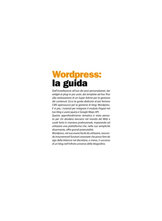 Wordpress:
la guida
Dall’installazione all’uso dei post personalizzati, dai
widget ai plug-in più usati, dai template ad-hoc fino
alla realizzazione di un Super Admin per la gestione
dei contenuti. Ecco la guida dedicata al più famoso
CMS opensource per la gestione di blog: Wordpress.
E in più, i tutorial per integrare il modulo Paypal nel
tuo blog e usare jquery e Google Maps API.
Questo approfondimento tematico è stato pensa-
to per chi desidera lanciarsi nel mondo del Web e
vuole farlo in maniera professionale, imparando ad
utilizzare una piattaforma che, nella sua semplicità
disarmante, offre grandi potenzialità.
Wordpress, nel suo essere facile da utilizzare, nascon-
de innumerevoli funzioni avanzate che posso fare da
ago della bilancia nel decretare, o meno, il successo
di un blog nell’infinito universo della blogosfera.
 