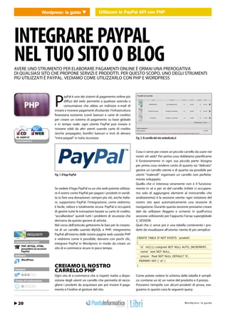 Wordpress: la guidaUtilizzareUtilizzare API con PHP con PHP
                             WEB 2.0                le PayPal le PayPal API




INTEGRARE PAYPAL
NEL TUO SITO O BLOG
AVERE UNO STRUMENTO PER ELABORARE PAGAMENTI ONLINE È ORMAI UNA PREROGATIVA
DI QUALSIASI SITO CHE PROPONE SERVIZI E PRODOTTI. PER QUESTO SCOPO, UNO DEGLI STRUMENTI
PIÙ UTILIZZATI È PAYPAL. VEDIAMO COME UTILIZZARLO CON PHP E WORDPRESS




                             P
                                    ayPal è uno dei sistemi di pagamento online più
                                    diffusi del web: permette a qualsiasi azienda o
                                    consumatore che abbia un indirizzo e-mail di
                             inviare e ricevere pagamenti sfruttando l’infrastruttura
                             finanziaria esistente (conti bancari e carte di credito)
                             per creare un sistema di pagamento su base globale
                             e in tempo reale: ogni utente PayPal può inviare e
                             ricevere soldi da altri utenti usando carte di credito
 ❑ CD             ❑ WEB      (anche prepagate), bonifici bancari e invii di denaro
 wp_paypal.rar               “intra-paypal” in tutta sicurezza.                            Fig. 2: Il carrello del sito webedicola.it
cdrom.ioprogrammo.it




                                                                                           Cosa ci serve per creare un piccolo carrello da usare nei
                                                                                           nostri siti web? Per prima cosa dobbiamo pianificarne
                                                                                           il funzionamento in ogni sua piccola parte: bisogna
                                                                                           per prima cosa rendersi conto di quanto sia “delicato”
                                                                                           gestire un carrello utente e di quanto sia possibile per
                             Fig. 1: Il logo PayPal                                        utenti “malevoli” ingannare un carrello non perfetta-
                                                                                           mente sviluppato.
                                                                                           Quello che ci interessa veramente non è il funziona-
                             Se vedete il logo PayPal su un sito web potrete utilizza-     mento in sé e per sé del carrello (infatti ci occupere-
                             re il vostro conto PayPal per pagare i prodotti in vendi-     mo solo di aggiungere elementi al minicarrello che
                             ta (o fare una donazione): sempre più siti, anche italia-     analizzeremo) è la sessione utente: ogni visitatore del
                             ni, supportano PayPal: l’integrazione, come vedremo,          nostro sito apre automaticamente una sessione di
                             è facile, veloce e totalmente sicura: PayPal si occuperà      navigazione. Durante questa sessione possiamo creare
                             di gestire tutte le transazioni basate su carte di credito,   dati da utilizzare (leggere e scrivere) in quell’unica
                             “accollandosi” quindi tutti i problemi di sicurezza che       sessione utilizzando per l’appunto l’array superglobale
                             derivano da questo genere di attività.                        $_SESSION.
                             Nel corso dell’articolo getteremo le basi per la creazio-     Quel che ci serve poi è una tabella contenente i pro-
                             ne di un carrello usando MySQL e PHP, integreremo             dotti da visualizzare all’utente: niente di più semplice:
                             PayPal all’interno delle nostre pagine web usando PHP
                             e vedremo come è possibile, davvero con pochi clic,            CREATE TABLE IF NOT EXISTS `prodotti`
Conoscenze richieste                                                                        (
                             integrare PayPal in Wordpress in modo da creare un
      PHP, MYSQL, HTML,                                                                         `id` int(11) unsigned NOT NULL AUTO_INCREMENT,
      possedere un account   sito di e-commerce sicuro in poco tempo.
      PayPal                                                                                    `nome` text NOT NULL,
Software                                                                                        `prezzo` float NOT NULL DEFAULT ‘0’,
      WordPress                                                                                 PRIMARY KEY (`id`)

                             CREIAMO IL NOSTRO                                              )
Impegno
                             CARRELLO PHP
                             Ogni sito di e-commerce che si rispetti mette a dispo-        Come potete vedere lo schema della tabella è sempli-
Tempo di realizzazione       sizione degli utenti un carrello che permette di racco-       ce: contiene un id, un nome del prodotto e il prezzo.
                             gliere i prodotti da acquistare per poi inviare il paga-      Possiamo riempirla con alcuni prodotti di prova, ese-
                             mento e l’ordine al gestore del sito.                         guiamo in questo caso le seguenti query:



  20 / Febbraio 2011                                                                                                              http://www.iopro s :r aa g uodia
                                                                                                                                          Wordpre s g l m m i . t
 