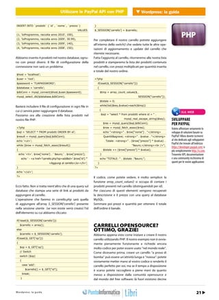 Utilizzare le PayPal API con PHP con PHP Wordpress: la guida
                                                         Utilizzare le PayPal API        WEB 2.0


INSERT INTO `prodotti` (`id`, `nome`, `prezzo`)                       }
                                                          VALUES      $_SESSION[‘carrello’] = $carrello;
(1, ‘IoProgrammo, raccolta anno 2010’, 100),
(2, ‘IoProgrammo, raccolta anno 2009’, 30.99),                        Per completare il nostro carrello potrete aggiungere
(3, ‘IoProgrammo, raccolta anno 2009’, 140),                          all’interno dello switch() che vedete tutte le altre ope-
(4, ‘IoProgrammo, raccolta anno 2008’, 150);                          razioni di aggiornamento e update del carrello che
                                                                      riterrete necessarie.
Abbiamo inserito 4 prodotti nel nostro database, ognu-                Fatta l’aggiunta al carrello, ritorneremo alla nostra lista
no con prezzi diversi. Il file di configurazione della                prodotti e stamperemo la lista dei prodotti contenuta
connessione non sarà un problema:                                     nel carrello, con prezzi moltiplicati per quantità inserita
                                                                      e totale del nostro ordine.
$host = ‘localhost’;
$user = ‘root’;                                                       <?php
$password = ‘TUAPASSWORD’;                                                if(isset($_SESSION[“carrello”]))
$database = ‘carrello’;                                                   {
$dbConn = mysql_connect($host,$user,$password);                               $tmp = array_count_values($_
mysql_select_db($database,$dbConn);                                                                          SESSION[“carrello”]);
                                                                              $totale = 0;

Basterà includere il file di configurazione in ogni file in                   while(list($key,$value)=each($tmp))

cui ci servirà poter raggiungere il database.                                 {
                                                                                                                                               SUL WEB
Passiamo ora alla creazione della lista prodotti nel                          $sql = “select * from prodotti where id = “ .

nostro file PHP.                                                                                  mysql_real_escape_string($key);     SVILUPPARE
                                                                                  $res = mysql_query($sql,$dbConn);                   PER PAYPAL
<?php                                                                             $row = mysql_fetch_assoc($res);                     Volete affrontare seriamente lo
$sql = ‘SELECT * FROM prodotti ORDER BY id’;                                      echo “<strong>” . $row[“nome”] . “</strong>         sviluppo di soluzioni basate su
$result = mysql_query($sql,$dbConn);                                              Quantit&agrave; <strong>” . $value . “</strong>     PayPal? Allora dovete iscrivervi
echo ‘<ul>’;                                                                        Totale: <strong>” . ($row[“prezzo”] * $value) .   al sito dedicato agli sviluppatori
                                                                                                                                      PayPal che trovate all’indirizzo
while ($row = mysql_fetch_assoc($result))                                                               “&euro;</strong><br />”;
                                                                                                                                      https://developer.paypal.com/ o
{                                                                                 $totale += ($row[“prezzo”] * $value);               più semplicemente http://x.com.
    echo ‘<li>’. $row[‘nome’] . ‘ &euro;’ . $row[‘prezzo’];                   }                                                       Troverete API, documentazione
      echo ‘ - <a href=”carrello.php?op=add&id=’.$row[‘id’].’”                echo “TOTALE: “ . $totale .”&euro;”;                    e una community ricchissima di
                                   >Aggiungi al carrello</a></li>’;       }                                                           spunti per le vostre applicazioni.
}                                                                     ?>
echo ‘</ul>’;
?>                                                                    Il codice, come potete vedere, è molto semplice: la
                                                                      funzione array_count_values() si occupa di contare i
Ecco fatto. Non si tratta nient’altro che di una query sul            prodotti presenti nel carrello (distinguendoli per id).
database che stampa una serie di link ai prodotti da                  Per ciascuno di questi elementi vengono recuperati
aggiungere al carrello.                                               la descrizione e il prezzo con una query al database
L’operazione che faremo in carrello.php sarà quella                   MySQL.
di aggiungere all’array $_SESSION[‘carrello’] presente                Sommare poi prezzi e quantità per ottenere il totale
nella sessione utente (se non esiste verrà creato) l’id               dell’ordine è banale.
dell’elemento su cui abbiamo cliccato:

if(!isset($_SESSION[‘carrello’]))
     $carrello = array();                                             CARRELLI OPENSOURCE?
else                                                                  OTTIMO, GRAZIE!
     $carrello = $_SESSION[‘carrello’];                               Abbiamo appena visto come iniziare a creare il nostro
if(isset($_GET[‘op’]))                                                carrello utilizzando PHP. Il nostro esempio non è ovvia-
{                                                                     mente pienamente funzionante e richiede ancora
     $op = $_GET[‘op’];                                               molto codice per poter essere usato “nel mondo reale”.
     // Switch                                                        Come dicevamo prima, creare un carrello “a prova di
     switch ($op)                                                     bomba” può essere un’attività lunga e “noiosa”: potete
     {                                                                ovviamente metter mano al vostro codice e renderlo il
         case ‘add’:                                                  carrello perfetto per voi, ma se il tempo a disposizione
           $carrello[] = $_GET[“id”];                                 è scarso potete raccogliere a piene mani da quanto
         break;                                                       messo a disposizione dalla comunità opensource e
     }                                                                dal mondo del free software: là fuori esistono decine


h t r : /w s w o guigr
Wtopd/p r ews : .lia p r o d aa m mo.it                                                                                                 Febbraio 2011 / 21
 