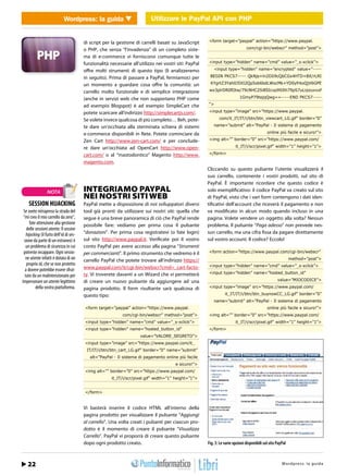 Wordpress: la guidaUtilizzareUtilizzare API con PHP con PHP
                                   WEB 2.0                le PayPal le PayPal API


                                         di script per la gestione di carrelli basati su JavaScript     <form target=”paypal” action=”https://www.paypal.

                                         o PHP, che senza “l’invadenza” di un completo siste-                                    com/cgi-bin/webscr” method=”post”>

                                         ma di e-commerce vi forniscono comunque tutte le
                                         funzionalità necessarie all’utilizzo nei vostri siti: PayPal   <input type=”hidden” name=”cmd” value=”_s-xclick”>

                                         offre molti strumenti di questo tipo (li analizzeremo              <input type=”hidden” name=”encrypted” value=”-----

                                         in seguito). Prima di passare a PayPal, fermiamoci per          BEGIN PKCS7----- QkNjs+ln2DIi9cQbCGx4HTD+BX/rLRI

                                         un momento a guardare cosa offre la comunità: un                KYgrtZ3Yah0J5XI2Qp5ob6bdLWocMk+YD0yfrkoQjV6GPE

                                         carrello molto funzionale e di semplice integrazione            wx3plrDR0fOtw/79cNHC2Si8SIcvp99Jth79pS7uLrpzuvvxf

                                         (anche in servizi web che non supportano PHP come                                   1GmyP79tejqQwg==-----END PKCS7-----

                                         ad esempio Blogspot) è ad esempio SimpleCart che               “>

                                         potete scaricare all’indirizzo http://simplecartjs.com/.       <input type=”image” src=”https://www.paypal.

                                         Se volete invece qualcosa di più completo… Beh, pote-                 com/it_IT/IT/i/btn/btn_viewcart_LG.gif” border=”0”

                                         te dare un’occhiata alla sterminata schiera di sistemi             name=”submit” alt=”PayPal - Il sistema di pagamento

                                         e-commerce disponibili in Rete. Potete cominciare da                                                  online più facile e sicuro!”>

                                         Zen Cart http://www.zen-cart.com/ e per conclude-              <img alt=”” border=”0” src=”https://www.paypal.com/

                                         re dare un’occhiata ad OpenCart http://www.open-                                 it_IT/i/scr/pixel.gif” width=”1” height=”1”>

                                         cart.com/ o al “mastodontico” Magento http://www.              </form>

                                         magento.com.
                                                                                                        Cliccando su questo pulsante l’utente visualizzerà il
                                                                                                        suo carrello, contenente i vostri prodotti, sul sito di
                                                                                                        PayPal. È importante ricordare che questo codice è
                 NOTA                    INTEGRIAMO PAYPAL                                              solo esemplificativo: il codice PayPal va creato sul sito
                                         NEI NOSTRI SITI WEB                                            di PayPal, visto che i vari form contengono i dati iden-
    SESSION HIJACKING                    PayPal mette a disposizione di noi sviluppatori diversi        tificativi dell’account che riceverà il pagamento e non
 Se avete intrapreso la strada del       tool già pronti da utilizzare sui nostri siti: quella che      va modificato in alcun modo quando incluso in una
 “mi creo il mio carrello da zero”,      segue è una breve panoramica di ciò che PayPal rende           pagina. Volete vendere un oggetto alla volta? Nessun
     fate attenzione alla gestione       possibile fare: vediamo per prima cosa il pulsante             problema. Il pulsante “Paga adesso” non prevede nes-
   delle sessioni utente: Il session
   hijacking (il furto dell’id di ses-   “donazioni”. Per prima cosa registratevi (o fate login)        sun carrello, ma una cifra fissa da pagare direttamente
 sione da parte di un estraneo) è        sul sito http://www.paypal.it. Verificate poi il vostro        sul vostro account. Il codice? Eccolo!
   un problema di sicurezza in cui       conto PayPal per avere accesso alla pagina “Strumenti
 potreste incappare. Ogni sessio-        per commercianti”. Il primo strumento che vedremo è il         <form action=”https://www.paypal.com/cgi-bin/webscr”
  ne utente infatti è dotata di un       carrello PayPal che potete trovare all’indirizzo https://                                                             method=”post”>
   proprio id, che se non protetto                                                                      <input type=”hidden” name=”cmd” value=”_s-xclick”>
  a dovere potrebbe essere sfrut-        www.paypal.com/it/cgi-bin/webscr?cmd=_cart-facto-
                                         ry. Vi troverete davanti a un Wizard che vi permetterà         <input type=”hidden” name=”hosted_button_id”
  tato da un malintenzionato per
impersonare un utente legittimo          di creare un nuovo pulsante da aggiungere ad una                                                             value=”MIOCODICE”>
         della vostra piattaforma.       pagina prodotto. Il form risultante sarà qualcosa di           <input type=”image” src=”https://www.paypal.com/

                                         questo tipo:                                                              it_IT/IT/i/btn/btn_buynowCC_LG.gif” border=”0”
                                                                                                            name=”submit” alt=”PayPal - Il sistema di pagamento
                                         <form target=”paypal” action=”https://www.paypal.                                                     online più facile e sicuro!”>
                                                             com/cgi-bin/webscr” method=”post”>         <img alt=”” border=”0” src=”https://www.paypal.com/
                                         <input type=”hidden” name=”cmd” value=”_s-xclick”>                               it_IT/i/scr/pixel.gif” width=”1” height=”1”>
                                         <input type=”hidden” name=”hosted_button_id”                   </form>
                                                                      value=”VALORE_SEGRETO”>
                                         <input type=”image” src=”https://www.paypal.com/it_
                                          IT/IT/i/btn/btn_cart_LG.gif” border=”0” name=”submit”
                                            alt=”PayPal - Il sistema di pagamento online più facile
                                                                                        e sicuro!”>
                                         <img alt=”” border=”0” src=”https://www.paypal.com/
                                                       it_IT/i/scr/pixel.gif” width=”1” height=”1”>


                                         </form>


                                         Vi basterà inserire il codice HTML all’interno della
                                         pagina prodotto per visualizzare il pulsante “Aggiungi
                                         al carrello”. Una volta creati i pulsanti per ciascun pro-
                                         dotto è il momento di creare il pulsante “Visualizza
                                         Carrello”. PayPal vi proporrà di creare questo pulsante
                                         dopo ogni prodotto creato.                                     Fig. 3: Le varie opzioni disponibili sul sito PayPal



   22 / Febbraio 2011                                                                                                                         http://www.iopro s :r aa g uodia
                                                                                                                                                      Wordpre s g l m m i . t
 