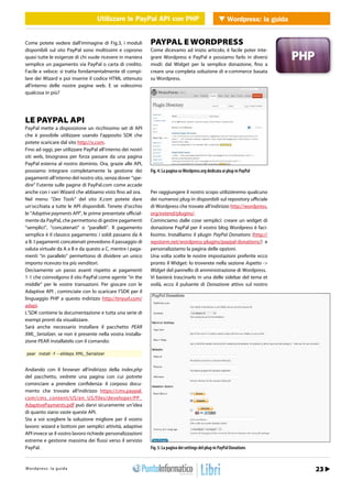 Utilizzare le PayPal API con PHP con PHP Wordpress: la guida
                                                       Utilizzare le PayPal API        WEB 2.0


Come potete vedere dall’immagine di Fig.3, i moduli          PAYPAL E WORDPRESS
disponibili sul sito PayPal sono moltissimi e coprono        Come dicevamo ad inizio articolo, è facile poter inte-
quasi tutte le esigenze di chi vuole ricevere in maniera     grare Wordpress e PayPal e possiamo farlo in diversi
semplice un pagamento via PayPal o carta di credito.         modi: dal Widget per la semplice donazione, fino a
Facile e veloce: si tratta fondamentalmente di compi-        creare una completa soluzione di e-commerce basata
lare dei Wizard e poi inserire il codice HTML ottenuto       su Wordpress.
all’interno delle nostre pagine web. E se volessimo
qualcosa in più?




LE PAYPAL API
PayPal mette a disposizione un ricchissimo set di API
che è possibile utilizzare usando l’apposito SDK che
potete scaricare dal sito http://x.com.
Fino ad oggi, per utilizzare PayPal all’interno dei nostri
siti web, bisognava per forza passare da una pagina
PayPal esterna al nostro dominio. Ora, grazie alle API,
possiamo integrare completamente la gestione dei             Fig. 4: La pagina su Wordpress.org dedicata ai plug-in PayPal
pagamenti all’interno del nostro sito, senza dover “spe-
dire” l’utente sulle pagine di PayPal.com come accade
anche con i vari Wizard che abbiamo visto fino ad ora.       Per raggiungere il nostro scopo utilizzeremo qualcuno
Nel menu “Dev Tools” del sito X.com potete dare              dei numerosi plug-in disponibili sul repository ufficiale
un’occhiata a tutte le API disponibili. Tenete d’occhio      di Wordpress che trovate all’indirizzo http://wordpress.
le “Adaptive payments API”, le prime presentate ufficial-    org/extend/plugins/.
mente da PayPal, che permettono di gestire pagamenti         Cominciamo dalle cose semplici: creare un widget di
“semplici”, “concatenati” o “paralleli”. Il pagamento        donazione PayPal per il vostro blog Wordpress è faci-
semplice è il classico pagamento: i soldi passano da A       lissimo. Installiamo il plugin PayPal Donations (http://
a B. I pagamenti concatenati prevedono il passaggio di       wpstorm.net/wordpress-plugins/paypal-donations/) e
valuta virtuale da A a B e da questo a C, mentre i paga-     personalizziamo la pagina delle opzioni.
menti “in parallelo” permettono di dividere un unico         Una volta scelte le nostre impostazioni preferite ecco
importo ricevuto tra più venditori.                          pronto il Widget: lo troverete nella sezione Aspetto ->
Decisamente un passo avanti rispetto ai pagamenti            Widget del pannello di amministrazione di Wordpress.
1-1 che coinvolgono il sito PayPal come agente “in the       Vi basterà trascinarlo in una delle sidebar del tema et
middle” per le vostre transazioni. Per giocare con le        voilà, ecco il pulsante di Donazione attivo sul nostro
Adaptive API , cominciate con lo scaricare l’SDK per il
linguaggio PHP a questo indirizzo http://tinyurl.com/
adapi.
L’SDK contiene la documentazione e tutta una serie di
esempi pronti da visualizzare.
Sarà anche necessario installare il pacchetto PEAR
XML_Serializer, se non è presente nella vostra installa-
zione PEAR installatelo con il comando:

pear install -f --alldeps XML_Serializer


Andando con il browser all’indirizzo della index.php
del pacchetto, vedrete una pagina con cui potrete
cominciare a prendere confidenza: il corposo docu-
mento che trovate all’indirizzo https://cms.paypal.
com/cms_content/US/en_US/files/developer/PP_
AdaptivePayments.pdf può darvi sicuramente un’idea
di quanto siano vaste queste API.
Sta a voi scegliere la soluzione migliore per il vostro
lavoro: wizard e bottoni per semplici attività, adaptive
API invece se il vostro lavoro richiede personalizzazioni
estreme e gestione massima dei flussi verso il servizio
PayPal.                                                      Fig. 5: La pagina dei settings del plug-in PayPal Donations


h t r : /w s w o guigr
Wtopd/p r ews : .lia p r o d aa m mo.it                                                                                      Febbraio 2011 / 23
 