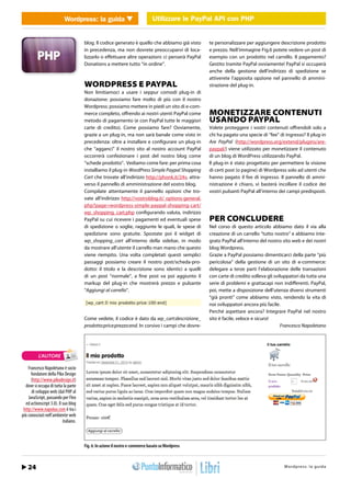 Wordpress: la guidaUtilizzareUtilizzare API con PHP con PHP
                                  WEB 2.0                le PayPal le PayPal API


                                       blog. Il codice generato è quello che abbiamo già visto      te personalizzare per aggiungere descrizione prodotto
                                       in precedenza, ma non dovrete preoccuparvi di loca-          e prezzo. Nell’immagine Fig.6 potete vedere un post di
                                       lizzarlo o effettuare altre operazioni: ci penserà PayPal    esempio con un prodotto nel carrello. Il pagamento?
                                       Donations a mettere tutto “in ordine”.                       Gestito tramite PayPal ovviamente! PayPal si occuperà
                                                                                                    anche della gestione dell’indirizzo di spedizione se
                                                                                                    attiverete l’apposita opzione nel pannello di ammini-
                                       WORDPRESS E PAYPAL                                           strazione del plug-in.
                                       Non limitiamoci a usare i seppur comodi plug-in di
                                       donazione: possiamo fare molto di più con il nostro
                                       Wordpress: possiamo mettere in piedi un sito di e-com-
                                       merce completo, offrendo ai nostri utenti PayPal come        MONETIZZARE CONTENUTI
                                       metodo di pagamento (e con PayPal tutte le maggiori          USANDO PAYPAL
                                       carte di credito). Come possiamo fare? Ovviamente,           Volete proteggere i vostri contenuti offrendoli solo a
                                       grazie a un plug-in, ma non sarà banale come visto in        chi ha pagato una specie di “fee” di ingresso? Il plug-in
                                       precedenza: oltre a installare e configurare un plug-in      Are PayPal (http://wordpress.org/extend/plugins/are-
                                       che “agganci” il nostro sito al nostro account PayPal        paypal/) viene utilizzato per monetizzare il contenuto
                                       occorrerà confezionare i post del nostro blog come           di un blog di WordPress utilizzando PayPal.
                                       “schede prodotto”. Vediamo come fare: per prima cosa         Il plug-in è stato progettato per permettere la visione
                                       installiamo il plug-in WordPress Simple Paypal Shopping      di certi post (o pagine) di Wordpress solo ad utenti che
                                       Cart che trovate all’indirizzo http://phonk.it/24v, attra-   hanno pagato il fee di ingresso. Il pannello di ammi-
                                       verso il pannello di amministrazione del vostro blog.        nistrazione è chiaro, vi basterà incollare il codice dei
                                       Compilate attentamente il pannello opzioni che tro-          vostri pulsanti PayPal all’interno dei campi predisposti.
                                       vate all’indirizzo http://vostroblog.it/ options-general.
                                       php?page=wordpress-simple-paypal-shopping-cart/
                                       wp_shopping_cart.php configurando valuta, indirizzo
                                       PayPal su cui ricevere i pagamenti ed eventuali spese        PER CONCLUDERE
                                       di spedizione o soglie, raggiunte le quali, le spese di      Nel corso di questo articolo abbiamo dato il via alla
                                       spedizione sono gratuite. Spostate poi il widget di          creazione di un carrello “tutto nostro” e abbiamo inte-
                                       wp_shopping_cart all’interno della sidebar, in modo          grato PayPal all’interno del nostro sito web e dei nostri
                                       da mostrare all’utente il carrello man mano che questo       blog Wordpress.
                                       viene riempito. Una volta completati questi semplici         Grazie a PayPal possiamo dimenticarci della parte “più
                                       passaggi possiamo creare il nostro post/scheda-pro-          pericolosa” della gestione di un sito di e-commerce:
                                       dotto: il titolo e la descrizione sono identici a quelli     delegare a terze parti l’elaborazione delle transazioni
                                       di un post “normale”, a fine post va poi aggiunto il         con carte di credito solleva gli sviluppatori da tutta una
                                       markup del plug-in che mostrerà prezzo e pulsante            serie di problemi e grattacapi non indifferenti. PayPal,
                                       “Aggiungi al carrello”.                                      poi, mette a disposizione dell’utenza diversi strumenti
                                                                                                    “già pronti” come abbiamo visto, rendendo la vita di
                                        [wp_cart:Il mio prodotto:price:100:end]                     noi sviluppatori ancora più facile.
                                                                                                    Perché aspettare ancora? Integrare PayPal nel nostro
                                       Come vedete, il codice è dato da wp_cart:descrizione_        sito è facile, veloce e sicuro!
                                       prodotto:price:prezzo:end. In corsivo i campi che dovre-                                         Francesco Napoletano




           L’AUTORE

    Francesco Napoletano è socio
      fondatore della Piko Design
      (http://www.pikodesign.it)
  dove si occupa di tutta la parte
      di sviluppo web (dal PHP al
    JavaScript, passando per Flex
  ed actionscript 3.0). Il suo blog
 http://www.napolux.com è tra i
più conosciuti nell’ambiente web
                           italiano.



                                       Fig. 6: In azione il nostro e-commerce basato su Wordpress



    24 / Febbraio 2011                                                                                                           http://www.iopro s :r aa g uodia
                                                                                                                                         Wordpre s g l m m i . t
 