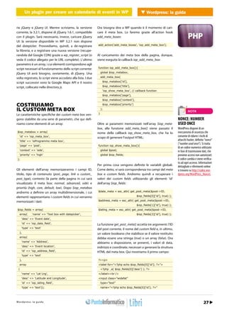 Un plugin per creare un calendario di eventi in in WordPress Wordpress: la guida
            Un plugin per creare un calendario di eventi WP              WEB 2.0


rie jQuery e jQuery UI. Mentre scriviamo, la versione          Ora bisogna dire a WP quando è il momento di cari-
corrente, la 3.2.1, dispone di jQuery 1.6.1, compatibile       care il meta box. Lo faremo grazie all’action hook
con il plugin. Sarà necessario, invece, caricare jQuery        add_meta_boxes:
UI: la versione disponibile in WP 3.2.1 non dispone
del datepicker. Provvediamo, quindi, a de-registrare           add_action(‘add_meta_boxes’, ‘iop_add_meta_box’);

la libreria, e a registrare una nuova versione (recupe-
randola dal Google CDN) grazie a wp_register_script (si        Al caricamento dei meta box della pagina, dunque,
veda il codice allegato per le URL complete). L’ultimo         viene eseguita la callback iop_add_meta_box:
parametro è un array, i cui elementi corrispondono agli
script necessari al funzionamento dello script corrente:       function iop_add_meta_box(){

jQuery UI avrà bisogno, ovviamente, di jQuery. Una                 global $iop_metabox;

volta registrato, lo script viene accodato alla lista. I due       add_meta_box(

script successivi sono la Google Maps API e il nostro               $iop_metabox[‘id’],

script, collocato nella directory js.                               $iop_metabox[‘title’],
                                                                    ‘iop_show_meta_box’, // callback function
                                                                    $iop_metabox[‘page’],
                                                                    $iop_metabox[‘context’],

COSTRUIAMO                                                          $iop_metabox[‘priority’]

IL CUSTOM META BOX                                                 );
                                                                                                                                        NOTA
Le caratteristiche specifiche dei custom meta box ven-         }

gono stabilite da una serie di parametri, che qui defi-                                                                        NONCE: NUMBER
niamo come elementi di un array:                               Oltre ai parametri memorizzati nell’array $iop_meta-            USED ONCE
                                                               box, alla funzione add_meta_box() viene passato il              WordPress dispone di un
 $iop_metabox = array(                                         nome della callback iop_show_meta_box, che ha lo                meccanismo di sicurezza che
   ‘id’ => ‘iop_meta_box’,                                     scopo di generare l’output HTML:                                consente di ridurre i rischi di
   ‘title’ => ‘ioProgrammo meta box’,                                                                                          attacchi hacker, definito “nonce”
                                                                                                                               (“number used once”). Si tratta
   ‘page’ => ‘post’,                                           function iop_show_meta_box(){
                                                                                                                               di un codice numerico utilizzato
   ‘context’ => ‘side’,                                            global $post;                                               in fase di trasmissione dati, che
   ‘priority’ => ‘high’                                            global $iop_ﬁelds;                                          previene accessi non autorizzati:
 );                                                                                                                            il codice cambia e viene verifica-
                                                                                                                               to ad ogni accesso. Informazioni
                                                               Per prima cosa vengono definite le variabili globali.           dettagliate e riferimenti online
Gli elementi dell’array memorizzeranno i campi ID,             Come detto, vi sarà corrispondenza tra campi del meta           si trovano su http://codex.wor-
titolo, tipo di contenuto (post, page, link o custom_          box e custom fields. Andremo quindi a recuperare i              dpress.org/WordPress_Nonces
post_type), contesto (la parte della pagina in cui sarà        valori dei custom fields utilizzando gli elementi ‘id’
visualizzato il meta box: normal, advanced, side) e            dell’array $iop_fields:
priorità (high, core, default, low). Dopo $iop_metabox
andremo a definire un array multidimensionale, i cui           $date_meta = esc_attr( get_post_meta($post->ID,

elementi rappresentano i custom fields in cui verranno                                         $iop_ﬁelds[0][‘id’], true) );

memorizzati i dati:                                            $address_meta = esc_attr( get_post_meta($post->ID,
                                                                                               $iop_ﬁelds[1][‘id’], true) );
 $iop_ﬁelds = array(                                           $latlng_meta = esc_attr( get_post_meta($post->ID,
   array(       ‘name’ => ‘Text box with datepicker’,                                          $iop_ﬁelds[2][‘id’], true) );
      ‘desc’ => ‘Event date’,
      ‘id’ => ‘iop_date_ﬁeld’,                                 La funzione get_post_meta() accetta tre argomenti: l’ID
      ‘type’ => ‘text’                                         del post corrente, il nome del custom field e, in ultimo,
   ),                                                          un valore booleano che stabilisce se il valore restituito
   array(                                                      debba essere una stringa (true) o un array (false). Ora
      ‘name’ => ‘Address’,                                     abbiamo a disposizione, se presenti, i valori di data,
      ‘desc’ => ‘Event location’,                              indirizzo e coordinate, necessari a generare la struttura
      ‘id’ => ‘iop_address_ﬁeld’,                              HTML del meta box. Qui mostriamo il primo campo:
      ‘type’ => ‘text’
   ),                                                          ?><p>
   array                                                       <label for=”<?php echo $iop_ﬁelds[0][‘id’]; ?>”>
  (                                                                <?php _e( $iop_ﬁelds[0][‘desc’] ); ?>
      ‘name’ => ‘Lat Lng’,                                     </label><br />
      ‘desc’ => ‘Latitude and Longitude’,                      <input class=”widefat”
      ‘id’ => ‘iop_latlng_ﬁeld’,                                   type=”text”
      ‘type’ => ‘text’));                                          name=”<?php echo $iop_ﬁelds[0][‘id’]; ?>”




Wtopd/p r ews : .lia p r o d aa m mo.it
h t r : /w s w o guigr                                                                                                               Marzo 2012 / 23
                                                                                                                                                  27
 