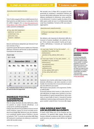 Un plugin per creare un calendario di eventi in in WordPress Wordpress: la guida
            Un plugin per creare un calendario di eventi WP              WEB 2.0


 jQuery(document).ready(function($){                                      Nel secondo caso, la Maps API si occuperà di tutto,
   …                                                                      generando le coordinate e calcolando l’indirizzo più
 });                                                                      prossimo alla località individuata. Nel nostro meta box
                                                                          abbiamo predisposto la div#canvas, senza specificar-
Tutto il codice eseguito all’interno della funzione di cal-               ne le dimensioni. Il motivo è quello di evitare di fare
lback potrà far uso della funzione $ senza alcun rischio                  dello spazio inutile nel caso in cui l’elaborazione degli
di conflitti (maggiori info su http://docs.jquery.com/                    script fosse disabilitata. Torniamo al file iop-script.js e
Using_jQuery_with_Other_Libraries). Messo al sicuro il                    aggiungiamo:
codice, passiamo al datepicker:
                                                                          jQuery(document).ready(function($){
 $(‘#iop_date_ﬁeld’).datepicker({                                           …
   dateFormat: ‘yy-mm-dd’,                                                  $(‘#canvas’).css({height:’200px’,width:’100%’})
   constrainInput: true,                                                    loadMap();
   gotoCurrent: true,
   showAnim: ‘slideDown’                                                  Qui abbiamo solo impostato le dimensioni della div e
 });                                                                      invocato la funzione loadMap(), che vedremo tra un
                                                                          po’. Prima creiamo due pulsanti: il primo per la geo-
Basta la sola funzione datepicker() per ottenere il risul-                codifica dell’indirizzo, il secondo per l’azzeramento
tato mostrato in Fig. 3.                                                  dei dati:
I parametri passati alla funzione stabiliscono il formato
dell’input, la forzatura del formato, la data predefinita,                $(‘<input type=”button” id=”iop_ﬁnd_location” … >’)
                                                                                                                                                  NOTA
l’animazione del calendario.                                                .insertAfter(‘#iop_address_ﬁeld’)
                                                                            .click(function(){                                          GEOCODING E REVERSE
                                                                                geocode( $(‘#iop_address_ﬁeld’).val() );                GEOCODING
                                                                            });                                                         Il servizio di geocoding della
                                                                          $(‘<input type=”button” id=”iop_clear_location” … >’)         Google Maps API permette di
                                                                            .insertAfter(‘#iop_ﬁnd_location’)                           convertire un indirizzo postale
                                                                            .click(function(){                                          “human readable” in coordinate
                                                                                                                                        geografiche, necessarie alla
                                                                                map.setCenter(rome);
                                                                                                                                        collocazione di elementi su una
                                                                                map.setZoom(4);                                         mappa. L’operazione inversa,
                                                                                addMarker(rome);                                        che traduce una coppia di coordi-
                                                                                $(‘#iop_address_ﬁeld’).val(‘’);                         nate geografiche in un indirizzo
                                                                                $(‘#iop_latlng_ﬁeld’).val(‘’);                          comprensibile, viene definito
                                                                                                                                        “reverse geocoding”.
                                                                            });
                                                                                                                                        Il riferimento online è all’indiriz-
                                                                          });                                                           zo http://goo.gl/JXXdN

                                                                          Il pulsante viene inserito subito dopo il campo di testo
                                                                          destinato all’indirizzo, e gli viene associato un event
                                                                          handler che intercetta il clic e invoca la funzione geoco-
                                                                          de() (che definiremo più avanti).
Fig. 3: Il datepicker di jQuery UI offre una comoda interfaccia grafica   Alla funzione viene passato, come argomento, l’indiriz-
per inserire una data in un campo di testo                                zo della località.
                                                                          Il secondo pulsante viene inserito in coda al primo. Al
                                                                          click dell’utente, la mappa viene centrata su una loca-
                                                                          lità predefinita (in questo esempio Roma), viene impo-
INDIRIZZO POSTALE                                                         stato un basso livello di zoom e invocata la funzione
E COORDINATE                                                              addMarker() (vedremo dopo anche questa). Infine, ven-
GEOGRAFICHE                                                               gono svuotati i campi di testo. E ora tocca alla mappa.
Oltre al campo destinato alla data dell’evento, abbia-
mo previsto un campo riservato all’indirizzo e un
campo per le coordinate geografiche.
Il plugin darà all’utente la possibilità di inserire manual-              UNA GOOGLE MAP PER
mente l’indirizzo, oppure di cercare la località serven-                  LOCALIZZARE GLI EVENTI
dosi di una Google Map. Nel primo caso, per individua-                    Il nostro script utilizza più di una funzione per l’in-
re le coordinate, basterà inserire l’indirizzo e cliccare                 serimento e la gestione della mappa. Alcune delle
sul pulsante “Find”. Il servizio di geocoding della Maps                  funzioni utilizzate accederanno alle stesse variabili, le
API restituirà le coordinate che andranno a costituire il                 quali dovranno, per questo, essere definite nel “global
valore del secondo campo.                                                 scope”:


Wtopd/p r ews : .lia p r o d aa m mo.it
h t r : /w s w o guigr                                                                                                                        Marzo 2012 / 25
                                                                                                                                                           29
 