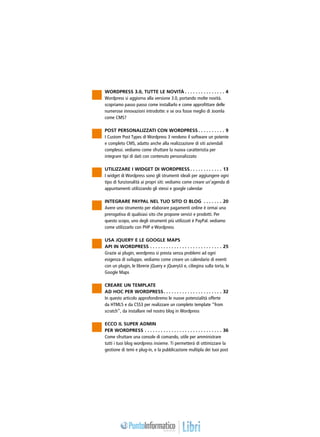 Wordpress 3.0, tutte le novità. . . . . . . . . . . . . . . . 4
Wordpress si aggiorna alla versione 3.0, portando molte novità.
scopriamo passo passo come installarlo e come approfittare delle
numerose innovazioni introdotte: e se ora fosse meglio di Joomla
come CMS?

Post personalizzati con Wordpress. . . . . . . . . . . 9
I Custom Post Types di Wordpress 3 rendono il software un potente
e completo cms, adatto anche alla realizzazione di siti aziendali
complessi. vediamo come sfruttare la nuova caratteristia per
integrare tipi di dati con contenuto personalizzato

Utilizzare i widget di Wordpress. . . . . . . . . . . . . 13
I widget di Wordpress sono gli strumenti ideali per aggiungere ogni
tipo di funzionalità ai propri siti: vediamo come creare un’agenda di
appuntamenti utilizzando gli stessi e google calendar

Integrare Paypal nel tuo sito o blog . . . . . . . . 20
Avere uno strumento per elaborare pagamenti online è ormai una
prerogativa di qualsiasi sito che propone servizi e prodotti. Per
questo scopo, uno degli strumenti più utilizzati è PayPal. vediamo
come utilizzarlo con php e Wordpress

Usa jquery e le Google Maps
API in Wordpress. . . . . . . . . . . . . . . . . . . . . . . . . . . . 25
Grazie ai plugin, wordpress si presta senza problemi ad ogni
esigenza di sviluppo. vediamo come creare un calendario di eventi
con un plugin, le librerie jQuery e jQueryUi e, ciliegina sulla torta, le
Google Maps

Creare un template
ad hoc per Wordpress. . . . . . . . . . . . . . . . . . . . . . . 32
In questo articolo approfondiremo le nuove potenzialità offerte
da html5 e da css3 per realizzare un completo template “from
scratch”, da installare nel nostro blog in Wordpress

Ecco il Super Admin
per Wordpress. . . . . . . . . . . . . . . . . . . . . . . . . . . . . . 36
Come sfruttare una console di comando, utile per amministrare
tutti i tuoi blog wordpress insieme. Ti permetterà di ottimizzare la
gestione di temi e plug-in, e la pubblicazione multipla dei tuoi post
 