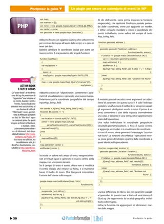 Wordpress: la guidaUn plugin per creareper calendario calendario di eventi in WP
                                  WEB 2.0               Un plugin un creare un di eventi in WordPress


                                        var map;                                                         Al clic dell’utente, viene prima invocata la funzione
                                        var markers = [];                                                revgeocode(), che restituirà l’indirizzo postale parten-
                                        var rome = new google.maps.LatLng(41.9012,12.4752);              do dalle coordinate, viene poi aggiunto un marker,
                                        var center = rome;                                               e infine vengono mandate a video le coordinate del
                                        var geocoder = new google.maps.Geocoder();                       punto individuato, come valore del campo di testo
                                                                                                         #iop_latlng_field.
                                        Abbiamo fissato un oggetto GLatLng che utilizzeremo
                                        per centrare la mappa all’avvio dello script, o in caso di       function geocode( address )

                                        reset dei dati.                                                  {

                                        Basterà cambiare le coordinate iniziali per avere un                 geocoder.geocode({‘address’: address},

                                        nuovo centro. E ora passiamo alle singole funzioni:                                                     function(results, status){
                                                                                                              if (status == google.maps.GeocoderStatus.OK) {
                                        function loadMap()                                                         var ll = results[0].geometry.location;
                                            {                                                                      map.setCenter( ll );
                                            var myOptions =                                                        addMarker( ll );
                                            {                                                                      jQuery(‘#iop_latlng_ﬁeld’).val( ll.lat() + ‘,’ + ll.lng()
                                                zoom: 4,                                                                                                                  );
                                                mapTypeId: google.maps.MapTypeId.SATELLITE                    }else{
                                            };                                                                     jQuery(‘#iop_latlng_ﬁeld’).val( “Location not found”
                 NOTA
                                            map = new google.maps.Map( jQuery(‘#canvas’)[0],                                                                              );

            ACTION HOOK                                                                 myOptions );          }

          E FILTER HOOKS                                                                                     });

 Gli “action hooks” di WordPress        Abbiamo creato un “object literal”, contenente i para-           }
 sono dei tag che permettono di         metri di visualizzazione e generato una nuova mappa.
    “agganciare” una funzione ad        Preleviamo poi le coordinate geografiche dal campo               Il metodo geocode accetta come argomenti un object
     un evento. Quando si verifica
      l’evento, l’action hook viene     input#iop_latlng_field:                                          literal di parametri (in questo caso vi è solo l’indirizzo
attivato e invia una chiamata ad                                                                         postale) e una funzione di callback cui vengono passati
           una funzione di callback.    var coords = jQuery(“#iop_latlng_ﬁeld”).val();                   gli argomenti obbligatori results e status. Il primo è un
 I “filter hooks”, invece, permet-      if(coords && coords != ‘’)                                       array contenente i dati della risposta (normalmente
     tono di effettuare operazioni      {                                                                una sola), il secondo è una stringa che rappresenta lo
  sui dati. Un “filter hook” agisce         var location = coords.split(/s*,s*/);
   sui contenuti prima che questi                                                                        stato dell’operazione.
                                            center = new google.maps.LatLng(                             Una volta individuate le coordinate geografiche
vengano archiviati nel database,
                 o mandati a video.                parseFloat(location[0]), parseFloat(location[1]) );   (results[0].geometry.location), si fissa il nuovo centro,
      La documentazione online è            map.setZoom(15);                                             si aggiunge un marker e si visualizzano le coordinate.
  ricca di riferimenti, tutti dispo-    }else                                                            In caso di errore, viene generato il messaggio ‘Location
  nibili all’indirizzo http://codex.    {
        wordpress.org/Plugin_API                                                                         not found’. La funzione che effettua l’operazione inver-
                                            map.setZoom(5);                                              sa, ossia genera l’indirizzo a partire dalle coordinate, è
     Una risorsa non ufficiale, ma
          incredibilmente utile, è il   }                                                                quasi identica alla precedente:
 WordPress Hook Database, con-          map.setCenter( center );
 sultabile su http://adambrown.         addMarker( center );                                             function revgeocode( location ){
                  info/p/wp_hooks                                                                            geocoder.geocode({‘location’: location},

                                        Se esiste un valore nel campo di testo, vengono elimi-                                                  function(results, status){

                                        nati eventuali spazi e generato il nuovo centro della                 if (status == google.maps.GeocoderStatus.OK) {

                                        mappa, con uno zoom elevato.                                               jQuery(‘#iop_address_ﬁeld’).val( results[0].

                                        Se il campo di testo è vuoto, allora non si modifica                                                        formatted_address );

                                        il centro iniziale, che rimane su Roma, e si mantiene                 }else{

                                        basso il livello di zoom. Ora bisognerà intercettare                       jQuery(‘#iop_address_ﬁeld’).val( “Address not

                                        l’azione dell’utente sulla mappa:                                                                                         found” );
                                                                                                              }
                                        google.maps.event.addListener(map, ‘click’,                          });
                                                                                        function(evt)    }
                                        {
                                            revgeocode ( evt.latLng );                                   L’unica differenza di rilievo sta nei parametri passati
                                            addMarker( evt.latLng );                                     al geocoder: in questo caso si tratta di una istanza di
                                            jQuery(‘#iop_latlng_ﬁeld’).val( evt.latLng.lat() + ‘,’ +     GLatLng che rappresenta la località geografica indivi-
                                                                                   evt.latLng.lng() );   duata sulla mappa.
                                        });                                                              Infine, le funzioni che aggiungono ed eliminano i mar-
                                        }                                                                ker dalla mappa:



   26
   30 / Marzo 2012                                                                                                                           http://www.iopro s :r aa g uodia
                                                                                                                                                     Wordpre s g l m m i . t
 