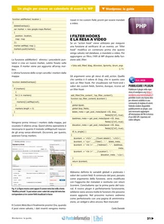 Un plugin per creare un calendario di eventi in in WordPress Wordpress: la guida
                  Un plugin per creare un calendario di eventi WP              WEB 2.0


 function addMarker( location )                                           rizzati in tre custom field, pronti per essere mandati
 {                                                                        a video.
     deleteOverlays();
     var marker = new google.maps.Marker(
     {
         position: location,                                              I FILTER HOOKS
         map: map                                                         E LA RESA A VIDEO
     });                                                                  Se un “action hook” viene utilizzato per eseguire
     marker.setMap( map );                                                una funzione al verificarsi di un evento, un “filter
     markers.push(marker);                                                hook” modifica un contenuto prima che questo
 }                                                                        venga salvato nel database, o mandato a video. Per
                                                                          aggiungere un filtro, l’API di WP dispone della fun-
La funzione addMarker() elimina i precedenti pun-                         zione add_filter:
tatori e crea un nuovo marker, subito fissato sulla
mappa. Il marker viene poi aggiunto all’array mar-                        <?php add_ﬁlter( $tag, $function, $priority, $num_args

kers.                                                                                                                                 ); ?>

L’ultima funzione dello script cancella i markers dalla
mappa:                                                                    Gli argomenti sono gli stessi di add_action. Quello
                                                                          che cambia è il valore di $tag, che in questo caso                             SUL WEB
 function deleteOverlays()                                                sarà un filter hook. Per visualizzare nel front-end i
 {                                                                        valori dei custom fields, faremo, dunque, ricorso ad                 PUBBLICARE I PLUGIN
     if (markers)                                                         un filter hook:                                                      Pubblicare il plugin nella repo-
         {                                                                                                                                     sitory di wordpress.org (http://
         for (i in markers)                                               add_ﬁlter(‘the_content’, ‘iop_ﬁlter_content’);                       wordpress.org/extend/plugins/)
         {                                                                function iop_ﬁlter_content( $content )                               potrebbe essere una buona idea
                                                                                                                                               per ottenere visibilità in una
             markers[i].setMap(null);                                     {
                                                                                                                                               community di migliaia di utenti.
         }                                                                    global $post;                                                    Volendo rendere disponibile
         markers.length = 0;                                                  global $iop_ﬁelds;                                               pubblicamente un plugin, caso
     }                                                                        $date_meta = get_post_meta($post->ID, $iop_                      sarà necessario aggiungere
 }                                                                                                                    ﬁelds[0][‘id’], true);   all’intestazione del file la licenza
                                                                                                                                               d’uso GNU GPL (riportata nel
                                                                              $address_meta = get_post_meta($post->ID, $iop_
                                                                                                                                               codice allegato.
Vengono prima rimossi i markers dalla mappa, poi                                                                      ﬁelds[1][‘id’], true);

svuotato il relativo array. Quest’ultima operazione è                         $location_meta = get_post_meta($post->ID, $iop_

necessaria in quanto il metodo setMap(null) nascon-                                                                   ﬁelds[2][‘id’], true);

de gli array senza eliminarli. Occorrerà, per questo,                         if( is_single() )

azzerare l’array markers.                                                 {
                                                                                  $content .= ‘<h2>’ . __(‘Event details’) . ‘</h2>’;
                                                                                  $content .= ‘<p>’ . __(‘Date’) . ‘: ‘ . $date_meta;
                                                                                  $content .= ‘<br />’ . __(‘Address’) . ‘: ‘ . $address_
                                                                                                                                     meta;
                                                                                  $content .= ‘<br />’ . __(‘Location’) . ‘: ‘ .
                                                                                                                 $location_meta . ‘</p>’;
                                                                              }
                                                                              return $content;
                                                                          }


                                                                          Abbiamo definito le variabili globali e prelevato i
                                                                          valori dei custom field. Il contenuto del post, passato
                                                                          come argomento della funzione, verrà modificato
                                                                          con l’aggiunta dei metadati e restituito con return
                                                                          $content. Concludiamo qui la prima parte del tuto-
Fig. 4: La figura mostra come appare il custom meta box nella scheda      rial. Il nostro plugin è perfettamente funzionante,
“Modifica articolo”. Si può notare come i valori dei campi del meta box   sebbene siano ancora molte le funzioni che possono
corrispondano ai tre custom field visualizzati in basso                   essere aggiunte. Nel prossimo numero vedremo
                                                                          come perfezionarlo con una pagina di amministra-
                                                                          zione, un widget e altro ancora. Non mancate!
Il Custom Meta Box è finalmente pronto! Ora, quando
il post viene salvato, i dati inseriti vengono memo-                                                                         Carlo Daniele



Wtopd/p r ews : .lia p r o d aa m mo.it
h t r : /w s w o guigr                                                                                                                               Marzo 2012 / 27
                                                                                                                                                                  31
 