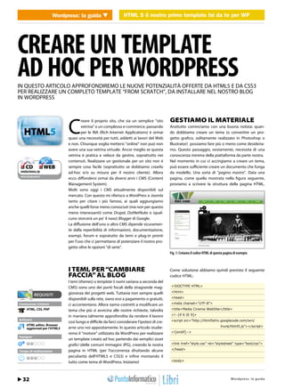 Wordpress: la guidaHTML 5 il HTML 5 il nostro primofai da te per Wordpress WP
                             WEB 2.0                nostro primo template template fai da te per




CREARE UN TEMPLATE
AD HOC PER WORDPRESS
IN QUESTO ARTICOLO APPROFONDIREMO LE NUOVE POTENZIALITÀ OFFERTE DA HTML5 E DA CSS3
PER REALIZZARE UN COMPLETO TEMPLATE “FROM SCRATCH”, DA INSTALLARE NEL NOSTRO BLOG
IN WORDPRESS




                               C
                                       reare il proprio sito, che sia un semplice “sito        GESTIAMO IL MATERIALE
                                       vetrina” o un complesso e-commerce, passando            Anzitutto cominciamo con una buona notizia: quan-
                                       per le RIA (Rich Internet Applications) è ormai         do dobbiamo creare un tema (o convertire un pro-
                               quasi una necessità per tutti, addetti ai lavori del Web        getto grafico, solitamente realizzato in Photoshop o
                               e non. Chiunque voglia mettersi “online” non può non            Illustrator) possiamo fare più o meno come desideria-
                               avere una sua vetrina virtuale. Ancor meglio se questa          mo. Questo passaggio, ovviamente, necessita di una
                               vetrina è pratica e veloce da gestire, soprattutto nei          conoscenza minima della piattaforma da parte nostra.
                               contenuti. Realizzare un gestionale per un sito non è           Nel momento in cui ci accingiamo a creare un tema,
❑ CD              ❑ WEB        sempre cosa facile (soprattutto se dobbiamo crearlo             può essere sufficiente creare un documento che funga
mediacinema.zip                ad-hoc e/o su misura per il nostro cliente). Allora             da modello. Una sorta di “pagina mastro”. Data una
cdrom.ioprogrammo.it
                               ecco diffondersi ormai da diversi anni i CMS (Content           pagina, come quella mostrata nella figura seguente,
                               Management System).                                             proviamo a scrivere la struttura della pagina HTML.
                               Molti sono oggi i CMS attualmente disponibili sul
                               mercato. Con questo mi riferisco a WordPress e Joomla
                               tanto per citare i più famosi, ai quali aggiungiamo
                               anche quelli forse meno conosciuti (ma non per questo
                               meno interessanti) come Drupal, DotNetNuke o (qual-
                               cuno storcerà un po’ il naso) Blogger di Google.
                               La diffusione dell’uno o altro CMS dipende sicuramen-
                               te dalla reperibilità di informazioni, documentazione,
                               esempi, forum e sopratutto da temi e plug-in pronti
                               per l’uso che ci permettano di potenziare il nostro pro-
                               getto oltre le opzioni “di serie”.
                                                                                               Fig. 1: Creiamo il codice HTML di questa pagina di esempio



                               I TEMI, PER “CAMBIARE                                           Come soluzione abbiamo quindi previsto il seguente
                               FACCIA” AL BLOG                                                 codice HTML:
                               I temi (themes) o template (i nomi variano a seconda del
                               CMS) sono uno dei punti focali della stragrande mag-             <!DOCTYPE HTML>

                               gioranza dei progetti web. Tuttavia non sempre quelli            <html>

                               disponibili sulla rete, siano essi a pagamento o gratuiti,       <head>
Conoscenze richieste           ci accontentano. Allora siamo costretti a modificare un          <meta charset=”UTF-8”>
      HTML, CSS, PHP           tema che più si avvicina alle nostre richieste, talvolta         <title>Media Cinema WebSite</title>

                               in maniera talmente approfondita da rendere il lavoro            <!--[if lt IE 9]>
Software                                                                                        <script src=”http://html5shiv.googlecode.com/svn/
                               così lungo e difficile da farci considerare l’ipotesi di cre-
      HTML editor, Browser                                                                                                           trunk/html5.js”></script>
      aggiornati per l’HTML5   arne uno noi appositamente. In questo articolo studie-
                               remo il “motore” utilizzato da WordPress per realizzare          <![endif]-->
Impegno
                               un template creato ad hoc partendo dai semplici asset
                               grafici (delle comuni immagini JPG), creando la nostra           <link href=”style.css” rel=”stylesheet” type=”text/css”>

                               pagina in HTML (per l’occorrenza sfruttando alcune               </head>
Tempo di realizzazione
                               peculiarità dell’HTML5 e CSS3) e infine montando il
                               tutto come tema di WordPress. Iniziamo!                          <body>




  24 / Gennaio 2012
  32                                                                                                                              http://www.iopro s :r aa g uodia
                                                                                                                                          Wordpre s g l m m i . t
 