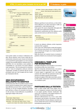 HTML 5 il nostro primo template fai fai da te per Wordpress Wordpress: la guida
               HTML 5 il nostro primo template da te per WP                 WEB 2.0


     <div id=”wrapper”>                                               nel footer. Il tema è stato realizzato in HTML5 e CSS3.
      <header>                                                                   Autore: Fabio Bernardi (www.faber04.com).
         <div id=”logo”><img src=”images/logo.png”                Version: 1.0
                               alt=”Media Cinema Logo”></div>     Author: Faber04
             <nav id=”main_nav”>                                  Author URI: http://www.faber04.com/
             <ul>                                                 Tags: fixed width, one column, sidebar
                    <li><a href=”#”>Home</a></li>                 */
                     <li><a href=”#”>Attori</a></li>
                     <li><a href=”#”>Attrici</a></li>             Abbiamo specificato il nome del tema, un link di riferi-
                     <li><a href=”#”>Autori</a></li>              mento dall’autore, una veloce descrizione e delle sue                       NOTA
                     <li><a href=”#”>FAQ</a></li>                 caratteristiche, e altre informazioni utili.
                     <li><a href=”#”>Contatti</a></li>            Tutte queste info saranno disponibili nella pagina dei             PER SAPERNE DI PIÙ:
                 </ul>                                            temi della nostra applicazione WordPress.                          LA DOCUMENTAZIONE
             </nav>                                               Sfruttando le caratteristiche dei CSS3, abbiamo anche              DI WORDPRESS
        </header>                                                 usato una font esterna ai soliti font di sistema.                  Per quanto tutti i CMS siano
        <div id=”content”>                                                                                                           particolarmente performanti,
         <div id=”main”><img src=”images/home_splash.             @font-face{                                                        bisogna sempre avere ben pre-
                                  png” alt=”Image intro”></div>        font-Family:Koz;                                              sente come lavora la piattafor-
                                                                                                                                     ma. A tal riguardo suggeriamo
         <aside>                                                       src:url(‘KozGoPr6N-Light.otf’);
                                                                                                                                     il seguente link: http://codex.
                                                                  }                                                                  wordpress.org.
             </aside>
        </div>                                                    In alcuni casi abbiamo utilizzato un’altra importante
        <footer>Info footer .... </footer>                        novità dei CSS3: i gradienti.
     </div>                                                       Come avete visto nell’immagine iniziale del progetto,
                                                                  le voci del menu erano divise a tab. Lo sfondo delle tab
</body>                                                           non è costituito da immagini, ma si tratta di gradienti
</html>                                                           creati tramite CSS3.
                                                                  Nello stile #main_nav li potrete trovare un esempio di
Come potete vedere, la struttura è abbastanza sem-                gradiente. Andiamo ora a strutturare il nostro progetto.
plice. Alcune soluzioni, come il menu creato (per ora
staticamente), dovranno essere rimosse nel momento
in cui convertiremo questa pagina in un vero e proprio
modello. Dove possibile abbiamo utilizzato alcuni TAG             CREIAMO IL TEMPLATE
dell’HTML5 che non dovrebbero creare problemi di                  PER WORDPRESS
compatibilità tra i vari browser. Per questo abbiamo              I template di WordPress sono articolati in una struttura
usato soprattutto i TAG che potenziano la semantica:              di una decina di file circa, come minimo.
nav per i menu di navigazione, aside per contenuto                Ogni file corrisponde, orientativamente, a una sezione
“tangenziale” (correlato al contenuto del sito ma non             della struttura: header, footer, page, sidebar, ecc... .                    NOTA
principale), footer per il piè di pagina del sito, header         A queste pagine si aggiungono una o più pagine
per l’intestazione del sito.                                      contente solo codice PHP per potenziare il tutto (soli-            SE A VISUALIZZARE
                                                                  tamente una pagina chiamata functions.php).                        L’HTML5 È INTERNET
                                                                  Prendiamo la pagina HTML della nostra demo, presen-                EXPLORER...
                                                                  te nella cartella “mediacinema” (main.html) e comincia-            Avendo utilizzato l’HTML5 si
ORA OCCUPIAMOCI                                                   mo a dividerla in parti.                                           è reso necessario inserire una
DELL’ASPETTO GRAFICO                                                                                                                 condizione che utilizzi un file
                                                                                                                                     JavaScript per forzare i brow-
Commentare tutto il file CSS sarebbe eccessivo. Ci limi-                                                                             ser Internet Explorer 8 e 9 di
teremo quindi ad analizzare alcuni aspetti importanti,                                                                               Microsoft alla “comprensione”
tipici dell’ultima versione CSS3, o utili per WordPress.          PARTIAMO DALLA TESTATA                                             dei tag HTML5.
Anzitutto un CSS per template Wordpress dovrebbe                  Tutto il codice iniziale della nostra pagina, fino al
avere all’inizio un blocco di commento che dia alcu-              menu di navigazione compreso, dovrà essere salvato
ne info sul tema, il nome dell’autore, la possibilità di          in una pagina specifica chiamata “header.php”. Nel
aggiungere widget e altro ancora:                                 nostro caso, corrisponde a tutto quello compreso tra il
                                                                  DOCTYPE e la chiusura del tag header.
/*                                                                All’interno dell’intestazione di un sito ci sono molte
Theme Name: Media Cinema                                          informazioni utili da gestire. Ad esempio il titolo del
Theme URI: http://www.faber04.com                                 sito, il link al file RSS, il charset utilizzato, nonché le voci
Description: Tema demo per Media Cinema. Il tema                  di menu dettate dal numero (e dal nome) delle pagine
     supporta aree widget nella sidebar (laterale sinistro) e     eventualmente presenti nel sito.


h t r : /w s w o guigr
Wtopd/p r ews : .lia p r o d aa m mo.it                                                                                                 Gennaio 2012 / 25
                                                                                                                                                       33
 