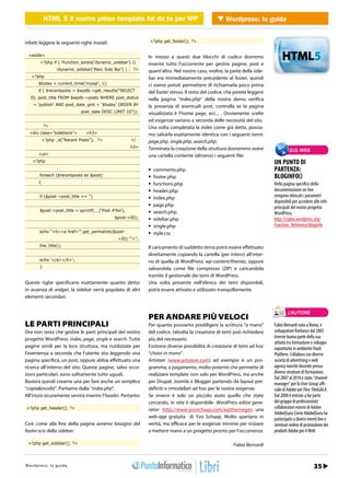 HTML 5 il nostro primo template fai fai da te per Wordpress Wordpress: la guida
                HTML 5 il nostro primo template da te per WP                 WEB 2.0


infatti leggere le seguenti righe iniziali:                        <?php get_footer(); ?>


  <aside>                                                          In mezzo a questi due blocchi di codice dovremo
         <?php if ( !function_exists(‘dynamic_sidebar’) ||         inserire tutto l’occorrente per gestire pagine, post e
                    !dynamic_sidebar(‘Main Side Bar’) ) : ?>       quant’altro. Nel nostro caso, inoltre, la parte della side-
    <?php                                                          bar era immediatamente precedente al footer, quindi
        $today = current_time(‘mysql’, 1);                         ci siamo potuti permettere di richiamarla poco prima
        if ( $recentposts = $wpdb->get_results(“SELECT             del footer stesso. Il resto del codice, che potete leggere
   ID, post_title FROM $wpdb->posts WHERE post_status              nella pagina “index.php” della nostra demo verifica
     = ‘publish’ AND post_date_gmt < ‘$today’ ORDER BY             la presenza di eventuali post, controlla se la pagina
                                     post_date DESC LIMIT 10”)):   visualizzata è l’home page, ecc... . Ovviamente scelte
                                                                   ed esigenze variano a seconda delle necessità del sito.
             ?>                                                    Una volta completata la index come già detto, possia-
  <div class=”sideblock”>                 <h3>                     mo salvarla esattamente identica con i seguenti nomi:
            <?php _e(“Recent Posts”); ?>                    </     page.php, single.php, search.php.
                                                            h3>    Terminata la creazione della struttura dovremmo avere                  SUL WEB
        <ul>                                                       una cartella contente (almeno) i seguenti file:
    <?php                                                                                                                        UN PUNTO DI
                                                                   •	 comments.php                                               PARTENZA:
         foreach ($recentposts as $post)                           •	 footer.php                                                 BLOGINFO()
        {                                                          •	 functions.php                                              Nella pagina specifica della
                                                                   •	 header.php                                                 documentazione on line
         if ($post->post_title == ‘’)                              •	 index.php                                                  vengono elencati i parametri
                                                                                                                                 disponibili per accedere alle info
                                                                   •	 page.php                                                   principali del nostro progetto
         $post->post_title = sprintf(__(‘Post #%s’),               •	 search.php                                                 WordPress.
                                                    $post->ID);    •	 sidebar.php                                                http://codex.wordpress.org/
                                                                   •	 single.php                                                 Function_Reference/bloginfo
         echo “<li><a href=’”.get_permalink($post-                 •	 style.css
                                                      >ID).”’>”;
         the_title();                                              Il caricamento di suddetto tema potrà essere effettuato
                                                                   direttamente copiando la cartella (per intero) all’inter-
         echo ‘</a></li>’;                                         no di quella di WordPress: wp-content/themes, oppure
         }                                                         salvandola come file compresso (ZIP) e caricandola
                                                                   tramite il gestionale dei temi di WordPress.
Queste righe specificano esattamente quanto detto:                 Una volta presente nell’elenco dei temi disponibili,
in assenza di widget, la sidebar verrà popolata di altri           potrà essere attivato e utilizzato tranquillamente.
elementi secondari.


                                                                                                                                         L’AUTORE
                                                                   PER ANDARE PIÙ VELOCI
LE PARTI PRINCIPALI                                                Per quanto possiamo prediligere la scrittura “a mano”         Fabio Bernardi nato a Roma, è
Ora non resta che gestire le parti principali del nostro           del codice, talvolta la creazione di temi può richiedere      sviluppatore freelance dal 2003
progetto WordPress: index, page, single e search. Tutte            più del necessario.                                           Investe buona parte della sua
                                                                                                                                 attività tra formazione e sviluppo
pagine simili per la loro struttura, ma riutilizzate per           Esistono diverse possibilità di creazione di temi ad hoc      soprattutto in ambiente Flash
l’evenienza a seconda che l’utente stia leggendo una               “chiavi in mano”.                                             Platform. Collabora con diverse
pagina specifica, un post, oppure abbia effettuato una             Artisteer (www.artisteer.com) ad esempio è un pro-            società di advertising e web
ricerca all’interno del sito. Queste pagine, salvo ecce-           gramma, a pagamento, molto potente che permette di            agency nonchè docente presso
zioni particolari, sono solitamente tutte uguali.                  realizzare template non solo per WordPress, ma anche          diverse strutture di formazione.
                                                                                                                                 Dal 2007 al 2010 è stato “channel
Basterà quindi crearne una per fare anche un semplice              per Drupal, Joomla e Blogger partendo da layout pre-          manager” per lo User Group uffi-
“copia&incolla”. Partiamo dalla “index.php”.                       definiti e rimodellati ad hoc per le nostre esigenze.         ciale di Adobe per Flex: FlexGALA.
All’inizio sicuramente servirà inserire l’header. Pertanto:        Se invece è solo un piccolo aiuto quello che state            Dal 2008 è entrato a far parte
                                                                   cercando, in rete è disponibile WordPress editor gene-        del gruppo di professionisti/
<?php get_header(); ?>                                             rator: http://www.yvoschaap.com/wpthemegen una                collaboratori esterni di Adobe:
                                                                                                                                 Adobe|Guru Come Adobe|Guru ha
                                                                   web-app gratuita di Yvo Schaap. Molto spartano in             partecipato a diversi eventi live e
Così come alla fine della pagina avremo bisogno del                verità, ma efficace per le esigenze minime per iniziare       seminari online di promozione dei
footer e/o della sidebar:                                          a mettere mano a un progetto pronto per l’occorrenza.         prodotti Adobe per il Web

 <?php get_sidebar(); ?>                                                                                      Fabio Bernardi


h t r : /w s w o guigr
Wtopd/p r ews : .lia p r o d aa m mo.it                                                                                             Gennaio 2012 / 27
                                                                                                                                                   35
 