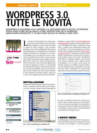 Wordpress: la guida Anteprima di Wordpress 3.0
                            WEB 2.0                 Anteprima di Wordpress 3.0




WORDPRESS 3.0
TUTTE LE NOVITÀ
WORDPRESS SI AGGIORNA ALLA VERSIONE 3.0, PORTANDO MOLTE NOVITÀ. SCOPRIAMO
PASSO PASSO COME INSTALLARLO E COME APPROFITTARE DELLE NUMEROSE
INNOVAZIONI INTRODOTTE: E SE ORA FOSSE MEGLIO DI JOOMLA COME CMS?




                                   L
                                           a versione 3.0 di Wordpress era molto attesa:       Wordpress a questo indirizzo http://wordpress.org/
                                           il più famoso CMS opensource per la gestione        download/nightly/ (oppure prendete quella presen-
                                           di blog si aggiorna, e penso sarete tutti curiosi   te nel CD allegato alla rivista) e copiatela sul vostro
                                   di scoprire le novità. Anzitutto è stato accorpato          server. I requisiti sono assolutamente basilari: PHP
                                   Wordpress µ (la versione multiblog del CMS creato da        4.3 e MySQL 4.1.2. Per testare Wordpress su macchine
                                   Matt Mullenweg): ora è possibile gestire installazioni      Windows potete installare WampServer (http://www.
                                   multiple direttamente da Wordpress. È stata final-          wampserver.com/): l’installazione di Apache, PHP e
                                   mente aggiunta una nuova gestione di menu e tasso-          MySQL è semplicissima: un piccolo menu in traybar vi
                                   nomie e, grandissima innovazione, i siti non saranno        aiuterà a gestire il vostro server locale. L’installazione
❑ CD ❑ WEB
wp3.rar                            più composti unicamente da post e pagine: sarà pos-         di Wordpress è altrettanto semplice, come da tradi-
                                   sibile creare “custom post” (tipi di articoli) persona-     zione. Create un database vuoto e seguite il wizard
            cdrom.ioprogrammo.it
                                   lizzati. Ovviamente ci sono stati decisi miglioramenti      di installazione. Ecco la prima novità, piccola ma
                                   per quel che riguarda la sicurezza e le funzionalità        rilevante: possiamo ora scegliere lo username dell’ac-
                                   core del CMS (ad esempio è stata riscritta la gestione      count di amministrazione, aumentando la sicurezza
                                   dei contenuti multimediali). Infine, piccola ma sim-        del nostro CMS. La dashboard non cambia molto
                                   patica novitò: Kubrick non è più il tema di default.        rispetto alle versioni precedenti, quindi non dovreb-
                                   È stato sostituito da TwentyTen (2010) e ogni anno
                                   ci sarà un nuovo aggiornamento del tema di default.




                                   INSTALLAZIONE
                                   Esamineremo molte di queste novità nel corso dell’ar-
                                   ticolo, ma partiamo dal setup della nostra macchi-
                                   na di test. Scaricate l’ultima versione disponibile di


                                                                                               Fig. 2: Il semplice Wizard di installazione di Wordpress 3.0


          REQUISITI
                                                                                               be essere un problema muovervi tra i menu: non è
Conoscenze richieste
                                                                                               scopo di questo articolo trattare l’uso di Wordpress,
    PHP, HTML, CSS,                                                                            in rete sono presenti molte guide: fate riferimento ai
    Apache                                                                                     motori di ricerca nel caso abbiate poca dimestichezza
                                                                                               con Wordpress. Diamoci da fare e diamo finalmente
Software
    Un’installazione di
                                                                                               un’occhiata alle novità più rilevanti!
    PHP, Database MySQL


Impegno

                                                                                               I NUOVI MENU
Tempo di realizzazione                                                                         Una delle più grosse limitazioni delle versioni prece-
                                                                                               denti di Wordpress riguardava la gestione dei menu:
                                   Fig. 1: Il menu di WampServer su Windows XP                 le funzioni wp_list_pages() o wp_menu_page() si



  4 28 / Agosto 2010                                                                                                         http://www.iopro g:r aa g uodia
                                                                                                                                     Wordpre s s l m m i . t
 