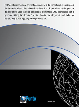 Dall’installazione all’uso dei post personalizzati, dai widget ai plug-in più usati,
dai template ad-hoc fino alla realizzazione di un Super Admin per la gestione
dei contenuti. Ecco la guida dedicata al più famoso CMS opensource per la
gestione di blog: Wordpress. E in più, i tutorial per integrare il modulo Paypal
nel tuo blog e usare jquery e Google Maps API.




                            www.punto-informatico.it
 